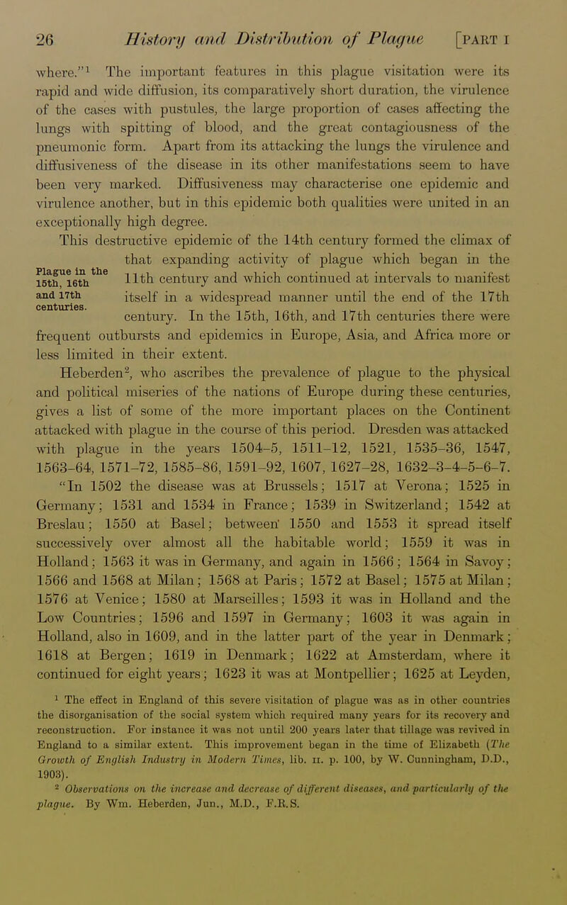 where.1 The important features in this plague visitation were its rapid and wide diffusion, its comparatively short duration, the virulence of the cases with pustules, the large proportion of cases affecting the lungs with spitting of blood, and the great contagiousness of the pneumonic form. Apart from its attacking the lungs the virulence and diffusiveness of the disease in its other manifestations seem to have been very marked. Diffusiveness may characterise one epidemic and virulence another, but in this epidemic both qualities were united in an exceptionally high degree. This destructive epidemic of the 14th century formed the climax of that expanding activity of plague which began in the i5thUi6ththe Hth century and which continued at intervals to manifest and 17th itself in a widespread manner until the end of the 17th centuries. . century. In the 15th, 16th, and 17th centuries there were frequent outbursts and epidemics in Europe, Asia, and Africa more or less limited in their extent. Heberden2, who ascribes the prevalence of plague to the physical and political miseries of the nations of Europe during these centuries, gives a list of some of the more important places on the Continent attacked with plague in the course of this period. Dresden was attacked with plague in the years 1504-5, 1511-12, 1521, 1535-36, 1547, 1563-64, 1571-72, 1585-86, 1591-92, 1607, 1627-28, 1632-3-4-5-6-7. In 1502 the disease was at Brussels; 1517 at Verona; 1525 in Germany; 1531 and 1534 in France; 1539 in Switzerland; 1542 at Breslau; 1550 at Basel; between' 1550 and 1553 it spread itself successively over almost all the habitable world; 1559 it was in Holland; 1563 it was in Germany, and again in 1566; 1564 in Savoy; 1566 and 1568 at Milan; 1568 at Paris; 1572 at Basel; 1575 at Milan; 1576 at Venice; 1580 at Marseilles; 1593 it was in Holland and the Low Countries; 1596 and 1597 in Germany; 1603 it was again in Holland, also in 1609, and in the latter part of the year in Denmark; 1618 at Bergen; 1619 in Denmark; 1622 at Amsterdam, where it continued for eight years; 1623 it was at Montpellier; 1625 at Leyden, 1 The effect in England of this severe visitation of plague was as in other countries the disorganisation of the social system which required many years for its recovery and reconstruction. For instance it was not until 200 j'ears later that tillage was revived in England to a similar extont. This improvement began in the time of Elizabeth (The Groivth of English Industry in Modern Times, lib. n. p. 100, by W. Cunningham, D.D., 1903). 2 Observations on the increase and decrease of different diseases, and particularly of tlie plague. By Wm. Heberden, Jun., M.D., F.R.S.