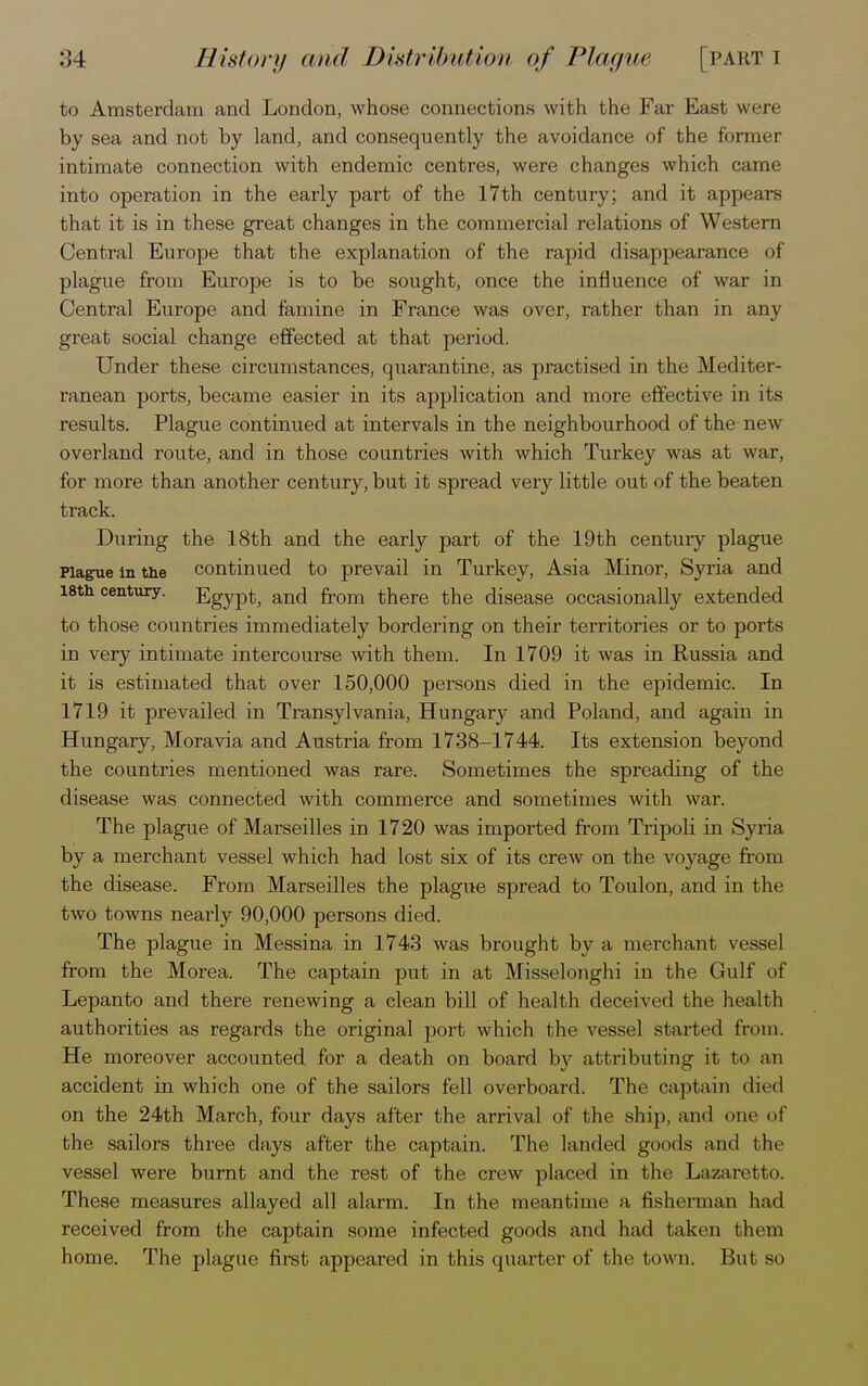 to Amsterdam and London, whose connections with the Far East were by sea and not by land, and consequently the avoidance of the former intimate connection with endemic centres, were changes which came into operation in the early part of the 17th century; and it appears that it is in these great changes in the commercial relations of Western Central Europe that the explanation of the rapid disappearance of plague from Europe is to be sought, once the influence of war in Central Europe and famine in France was over, rather than in any great social change effected at that period. Under these circumstances, quarantine, as practised in the Mediter- ranean ports, became easier in its application and more effective in its results. Plague continued at intervals in the neighbourhood of the new overland route, and in those countries with which Turkey was at war, for more than another century, but it spread very little out of the beaten track. During the 18th and the early part of the 19th century plague Plague in the continued to prevail in Turkey, Asia Minor, Syria and 18th century. Egypt, and from there the disease occasionally extended to those countries immediately bordering on their territories or to ports in very intimate intercourse with them. In 1709 it was in Russia and it is estimated that over 150,000 persons died in the epidemic. In 1719 it prevailed in Transylvania, Hungary and Poland, and again in Hungary, Moravia and Austria from 1738-1744. Its extension beyond the countries mentioned was rare. Sometimes the spreading of the disease was connected with commerce and sometimes with war. The plague of Marseilles in 1720 was imported from Tripoli in Syria by a merchant vessel which had lost six of its crew on the voyage from the disease. From Marseilles the plague spread to Toulon, and in the two towns nearly 90,000 persons died. The plague in Messina in 1743 was brought by a merchant vessel from the Morea. The captain put in at Misselonghi in the Gulf of Lepanto and there renewing a clean bill of health deceived the health authorities as regards the original port which the vessel started from. He moreover accounted for a death on board by attributing it to an accident in which one of the sailors fell overboard. The captain died on the 24th March, four days after the arrival of the ship, and one of the sailors three days after the captain. The landed goods and the vessel were burnt and the rest of the crew placed in the Lazaretto. These measures allayed all alarm. In the meantime a fisherman had received from the captain some infected goods and had taken them home. The plague first appeared in this quarter of the town. But so