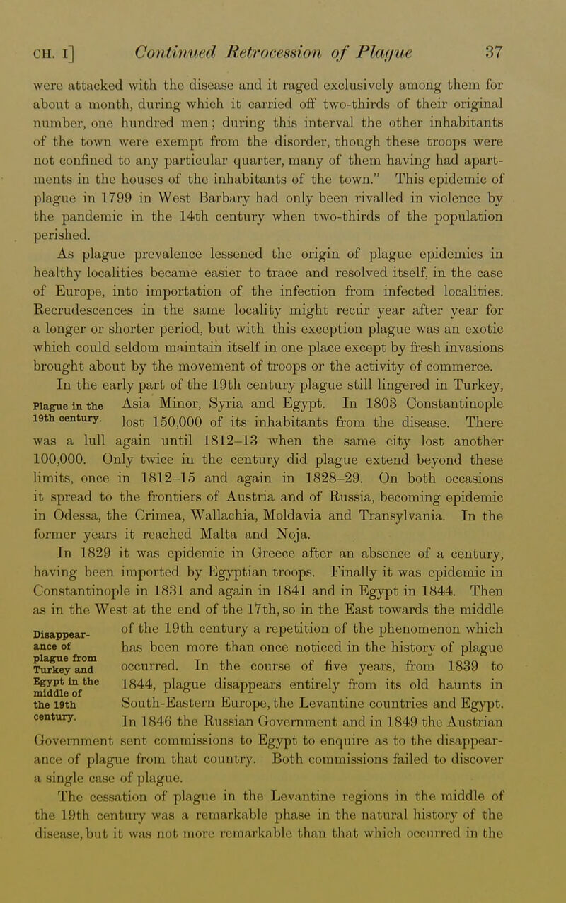 were attacked with the disease and it raged exclusively among them for about a month, during which it carried off two-thirds of their original number, one hundred men ; during this interval the other inhabitants of the town were exempt from the disorder, though these troops were not confined to any particular quarter, many of them having had apart- ments in the houses of the inhabitants of the town. This epidemic of plague in 1799 in West Barbary had only been rivalled in violence by the pandemic in the 14th century when two-thirds of the population perished. As plague prevalence lessened the origin of plague epidemics in healthy localities became easier to trace and resolved itself, in the case of Europe, into importation of the infection from infected localities. Recrudescences in the same locality might recur year after year for a longer or shorter period, but with this exception plague was an exotic which could seldom maintain itself in one place except by fresh invasions brought about by the movement of troops or the activity of commerce. In the early part of the 19th century plague still lingered in Turkey, Plague in the Asia Minor, Syria and Egypt. In 1803 Constantinople 19th century. lost 150)000 of its inhabitants from the disease. There was a lull again until 1812-13 when the same city lost another 100,000. Only twice in the century did plague extend beyond these limits, once in 1812-15 and again in 1828-29. On both occasions it spread to the frontiers of Austria and of Russia, becoming epidemic in Odessa, the Crimea, Wallachia, Moldavia and Transylvania. In the former years it reached Malta and Noja. In 1829 it was epidemic in Greece after an absence of a century, having been imported by Egyptian troops. Finally it was epidemic in Constantinople in 1831 and again in 1841 and in Egypt in 1844. Then as in the West at the end of the 17th, so in the East towards the middle Disappear- °^ *ne 19th century a repetition of the phenomenon which ance of has been more than once noticed in the history of plague Turlce^and1 occurred. In the course of five years, from 1839 to mwdie^f*116 1^44, plague disappears entirely from its old haunts in the i9th South-Eastern Europe, the Levantine countries and Egypt, century. jn 1846 the RUHS|an Government and in 1849 the Austrian Government sent commissions to Egypt to enquire as to the disappear- ance of plague from that country. Both commissions failed to discover a single case of plague. The cessation of plague in the Levantine regions in the middle of the 19th century was a remarkable phase in the natural history of the disease,but it was not more remarkable than thai which occurred in the