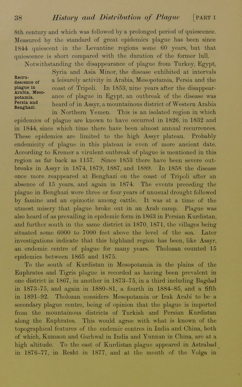 8th century and which was followed by a prolonged period of quiescence. Measured by the standard of great epidemics plague has been since 1844 quiescent in the Levantine regions some 60 years, but that quiescence is short compared with the duration of the former lull. Notwithstanding the disappearance of plague from Turkey, Egypt, Syria and Asia Minor, the disease exhibited at intervals descence of a leisurely activity in Arabia, Mesopotamia, Persia and the plague in coast of Tripoli. In 1853, nine years after the disappear- Arabia Meso- potamia, ance of plague in Egypt, an outbreak of the disease was Persia, and heard of in Assyr, a mountainous district of Western Arabia Benghazi. J ' in Northern Yemen. This is an isolated region in which epidemics of plague are known to have occurred in 1826, in 1832 and in 1844, since which time there have been almost annual recurrences. These epidemics are limited to the high Assyr plateau. Probably endemicity of plague in this plateau is even of more ancient date. According to Kremer a virulent outbreak of plague is mentioned in this region as far back as 1157. Since 1853 there have been severe out- breaks in Assyr in 1874, 1879, 1887, and 1889. In 1858 the disease once more reappeared at Benghazi on the coast of Tripoli after an absence of 15 years, and again in 1874. The events preceding the plague in Benghazi were three or four years of unusual drought followed by famine and an epizootic among cattle. It was at a time of the utmost misery that plague broke out in an Arab camp. Plague was also heard of as prevailing in epidemic form in 1863 in Persian Kurdistan, and further south in the same district in 1870, 1871, the villages being situated some 6000 to 7000 feet above the level of the sea. Later investigations indicate that this highland region has been, like Assyr, an endemic centre of plague for many years. Tholozan counted 15 epidemics between 1865 and 1875. To the south of Kurdistan in Mesopotamia in the plains of the Euphrates and Tigris plague is recorded as having been prevalent in one district in 1867, in another in 1873-75, in a third including Bagdad in 1873-75, and again in 1880-81, a fourth in 1884-85, and a fifth in 1891-92. Tholozan considers Mesopotamia or Irak Arabi to be a secondary plague centre, being of opinion that the plague is imported from the mountainous districts of Turkish and Persian Kurdistan along the Euphrates. This would agree with what is known of the topographical features of the endemic centres in India and China, both of which, Kumaon and Garhwal in India and Yunnan in China, are at a high altitude. To the east of Kurdistan plague appeared in Astrabad in 1876-77, in Resht in 1877, and at the mouth of the Volga in