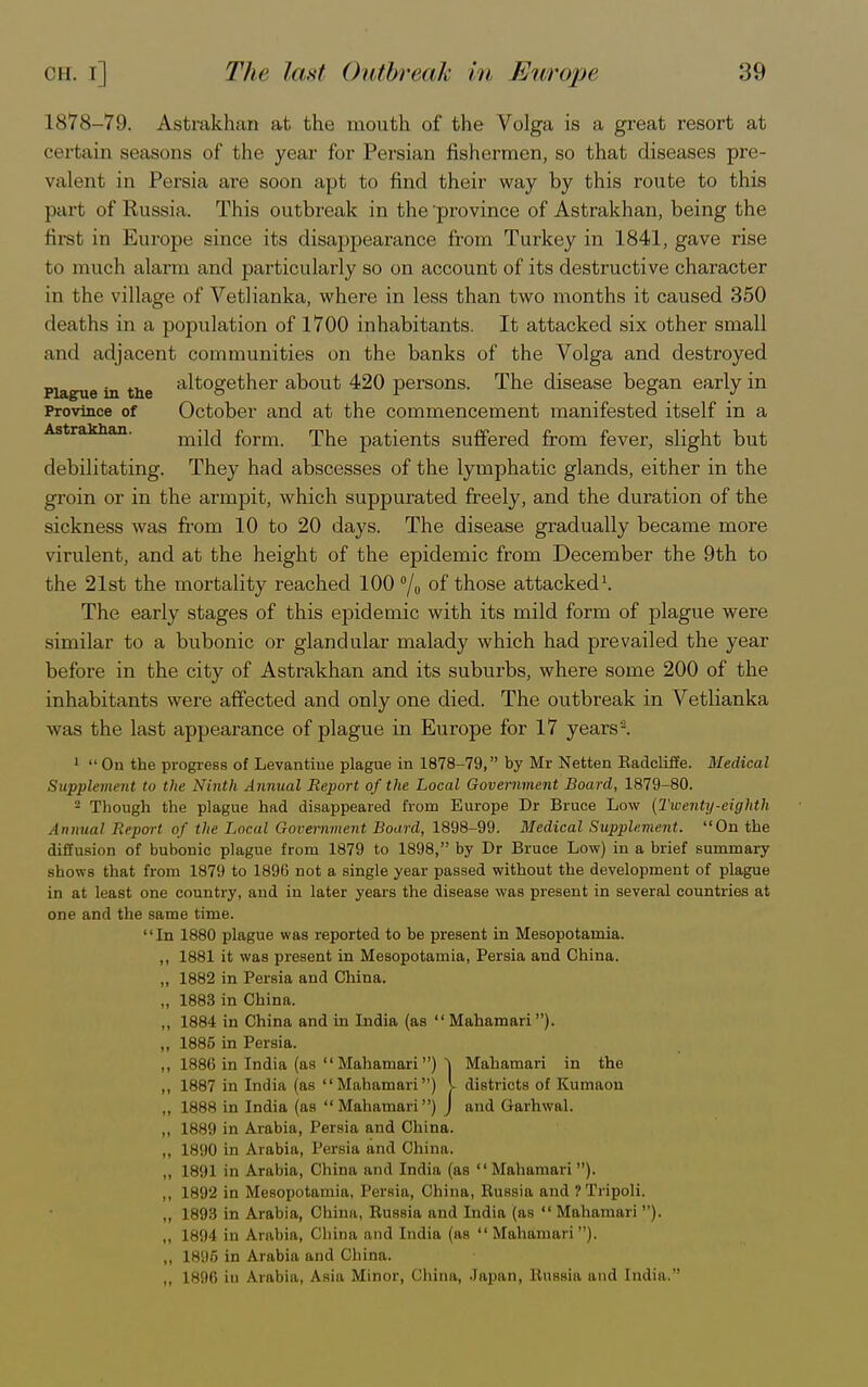 1878-79. Astrakhan at the mouth of the Volga is a great resort at certain seasons of the year for Persian fishermen, so that diseases pre- valent in Persia are soon apt to find their way by this route to this part of Russia. This outbreak in the'province of Astrakhan, being the first in Europe since its disappearance from Turkey in 1841, gave rise to much alarm and particularly so on account of its destructive character in the village of Vetlianka, where in less than two months it caused 350 deaths in a population of 1700 inhabitants. It attacked six other small and adjacent communities on the banks of the Volga and destroyed Plague in the altogether about 420 persons. The disease began early in Province of October and at the commencement manifested itself in a mild form. The patients suffered from fever, slight but debilitating. They had abscesses of the lymphatic glands, either in the groin or in the armpit, which suppurated freely, and the duration of the sickness was from 10 to 20 days. The disease gradually became more virulent, and at the height of the epidemic from December the 9th to the 21st the mortality reached 100 °/o of those attacked1. The early stages of this epidemic with its mild form of plague were similar to a bubonic or glandular malady which had prevailed the year before in the city of Astrakhan and its suburbs, where some 200 of the inhabitants were affected and only one died. The outbreak in Vetlianka was the last appearance of plague in Europe for 17 years2. 1  On the progress of Levantine plague in 1878-79, by Mr Netten Radcliffe. Medical Supplement to the Ninth Annual Report of the Local Government Board, 1879-80. 2 Though the plague had disappeared from Europe Dr Bruce Low (Twenty-eighth Annual Report of the Local Government Board, 1898-99. Bledical Supplement. On the diffusion of bubonic plague from 1879 to 1898, by Dr Bruce Low) in a brief summary shows that from 1879 to 1896 not a single year passed without the development of plague in at least one country, and in later years the disease was present in several countries at one and the same time. In 1880 plague was reported to be present in Mesopotamia. ,, 1881 it was present in Mesopotamia, Persia and China. „ 1882 in Persia and China. „ 1883 in China. „ 1884 in China and in India (as  Mahamari). „ 1885 in Persia. ,, 1886 in India (as Mahamari) ] Mahamari in the „ 1887 in India (as Mahamari) v districts of Kumaon ., 1888 in India (as Mahamari) J and Garhwal. ,, 1889 in Arabia, Persia and China. „ 1890 in Arabia, Persia and China. ,, 1891 in Arabia, China and India (as Mahamari). ,, 1892 in Mesopotamia, Persia, China, Russia and 1 Tripoli. „ 1893 in Arabia, China, Russia and India (as  Mahamari ). ,, L894 in Arabia, China and India (as Mahstmari), „ 1896 in Arabia and China. ,. L896 in Arabia, Asia Minor, China, Japan, Russia and India.