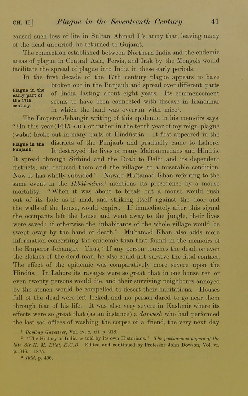 caused such loss of life in Sultan Ahmad I.'s army that, leaving many of the dead unburied, he returned to Gujarat. The connection established between Northern India and the endemic areas of plague in Central Asia, Persia, and Irak by the Mongols would facilitate the spread of plague into India in these early periods. In the first decade of the 17th century plague appears to have broken out in the Punjaub and spread over different parts early part of °f India, lasting about eight years. Its commencement the 17th seems to have been connected with disease in Kandahar century. . . in which the land was overrun with mice1. The Emperor Jehangir writing of this epidemic in his memoirs says,  2In this year (1615 A.D.), or rather in the tenth year of my reign, plague (waba) broke out in many parts of Hindustan. It first appeared in the Plague in the districts of the Punjaub and gradually came to Lahore. Punjaub. destroyed the lives of many Mahommedans and Hindtis. It spread through Sirhind and the Doab to Delhi and its dependent districts, and reduced them and the villages to a miserable condition. Now it has wholly subsided. Nawab Mu'tamad Khan referring to the same event in the Ikbdl-ndma3 mentions its precedence by a mouse mortality.  When it was about to break out a mouse would rush out of its hole as if mad, and striking itself against the door and the walls of the house, would expire. If immediately after this signal the occupants left the house and went away to the jungle, their lives were saved; if otherwise the inhabitants of the whole village would be swept away by the hand of death. Mu'tamad Khan also adds more information concerning the epidemic than that found in the memoirs of the Emperor Jehangir. Thus,  If any person touches the dead, or even the clothes of the dead man, he also could not survive the fatal contact. The effect of the epidemic was comparatively more severe upon the Hindus. In Lahore its ravages were so great that in one house ten or even twenty persons would die, and their surviving neighbours annoyed by the stench would be compelled to desert their habitations. Houses full of the dead were left locked, and no person dared to go near them through fear of his life. It was also very severe in Kashmir where its effects were so great that (as an instance) a darwesh who had performed the last sad offices of washing the corpse of a friend, the very next day 1 Bombay Gazetteer, Vol. iv. c. xii. p. 218. - The History of India as told by its own Historians. The posthumous papers of the lute. Sir If. M, Eliot, K.O.B. Edited and continued by Professor John Dowson, Vol. vx. p. 316. 1875. 3 Ibid. p. 406.