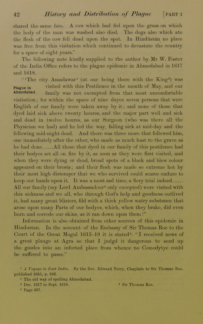 shared the same fate. A cow which had fed upon the grass on which the body of the man was washed also died. The dogs also which ate the flesh of the cow fell dead upon the spot. In Hindustan no place was free from this visitation which continued to devastate the country for a space of eight years. The following note kindly supplied to the author by Mr W. Foster of the India Office refers to the plague epidemic in Ahmedabad in 1617 and 1618. lThe city Amadawar2 (at our being there with the King3) was Plague in visited with this Pestilence in the month of May, and our Ahmedabad. family was not exempted from that most uncomfortable visitation; for within the space of nine dayes seven persons that were English of our family were taken away by it; and none of those that dyed laid sick above twenty houres, and the major part well and sick and dead in twelve houres, as our Surgeon (who was there all the Physician we had) and he led the way, falling sick at mid-day and the following mid-night dead. And there was three more that followed him, one immediately after the other, who made as much hast to the grave as he had done All those that dyed in our family of this pestilence had their bodyes set all on fire by it, as soon as they were first visited, and when they were dying or dead, broad spots of a black and blew colour appeared on their brests; and their flesh was made so extreme hot by their most high distemper that we who survived could scarce endure to keep our hands upon it. It was a most sad time, a fiery trial indeed All our family (my Loi'd Ambassadour4 only excepted) were visited with this sickness and we all, who through God's help and goodness outlived it, had many great blisters, fild with a thick yellow watry substance that arose upon many Parts of our bodyes, which, when they brake, did even burn and corrode our skins, as it ran down upon them ! Information is also obtained from other sources of this epidemic in Hindustan. In the account of the Embassy of Sir Thomas Roe to the Court of the Great Mogul 1615-19 it is stated5: I received news of a great plauge at Agra so that I judgd it dangerous to send up the goodes into an infected place from whence no Comodytye could be suffered to passe. 1 A Voyage to East India. By the Rev. Edward Terry, Chaplain to Sir Thomas Roe, published 1655, p. 242. 2 The old way of spelling Ahmedabad. 3 Dec. 1617 to Sept. 1618. * Sir Thomas Roe. 8 Page 307.