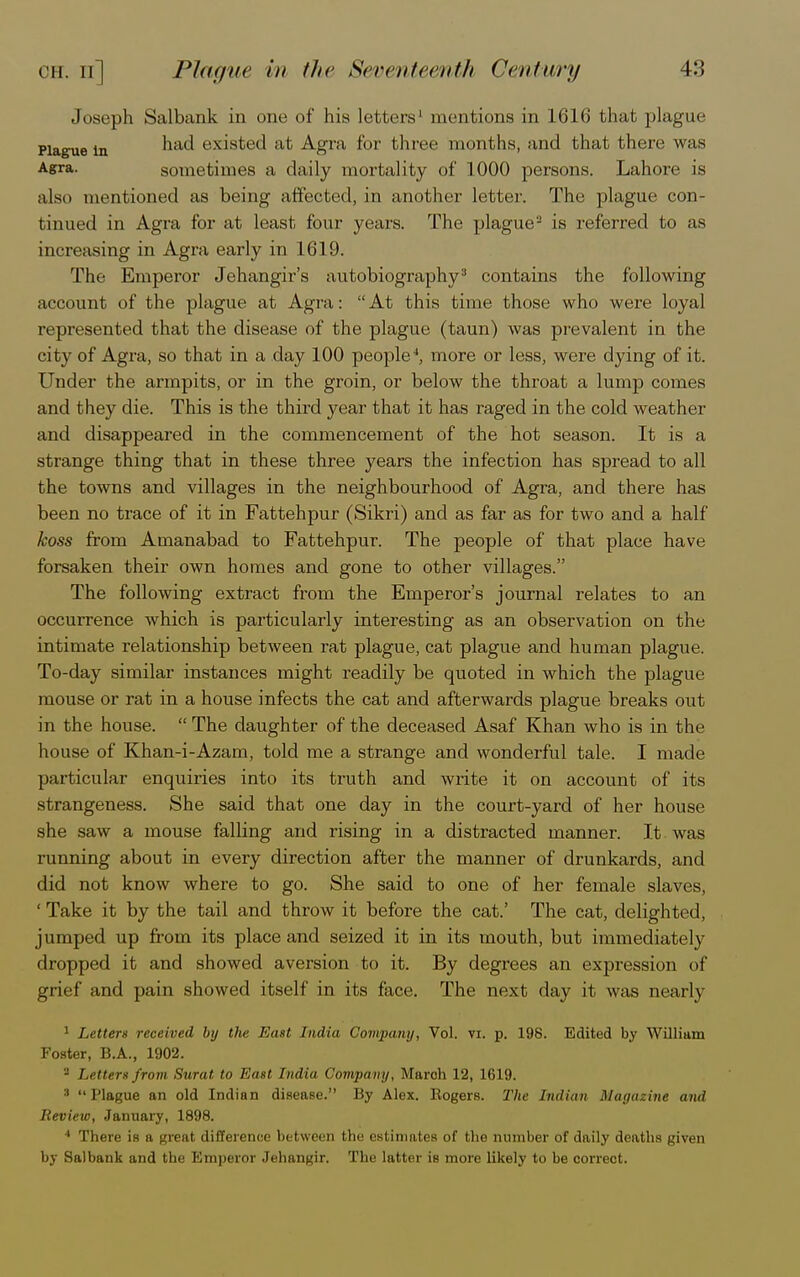 Joseph Salbank in one of his letters1 mentions in 1616 that plague Plague in had eXlSted at Agra for three months, and that there was Agra. sometimes a daily mortality of 1000 persons. Lahore is also mentioned as being affected, in another letter. The plague con- tinued in Agra for at least four years. The plague2 is referred to as increasing in Agra early in 1619. The Emperor Jehangir's autobiography3 contains the following account of the plague at Agra:  At this time those who were loyal represented that the disease of the plague (taun) was prevalent in the city of Agra, so that in a day 100 people4, more or less, were dying of it. Under the armpits, or in the groin, or below the throat a lump comes and they die. This is the third year that it has raged in the cold weather and disappeared in the commencement of the hot season. It is a strange thing that in these three years the infection has spread to all the towns and villages in the neighbourhood of Agra, and there has been no trace of it in Fattehpur (Sikri) and as far as for two and a half koss from Amanabad to Fattehpur. The people of that place have forsaken their own homes and gone to other villages. The following extract from the Emperor's journal relates to an occurrence which is particularly interesting as an observation on the intimate relationship between rat plague, cat plague and human plague. To-day similar instances might readily be quoted in which the plague mouse or rat in a house infects the cat and afterwards plague breaks out in the house.  The daughter of the deceased Asaf Khan who is in the house of Khan-i-Azam, told me a strange and wonderful tale. I made particular enquiries into its truth and write it on account of its strangeness. She said that one day in the court-yard of her house she saw a mouse falling and rising in a distracted manner. It was running about in every direction after the manner of drunkards, and did not know where to go. She said to one of her female slaves, ' Take it by the tail and throw it before the cat.' The cat, delighted, jumped up from its place and seized it in its mouth, but immediately dropped it and showed aversion to it. By degrees an expression of grief and pain showed itself in its face. The next day it was nearly 1 Letters received by the East India Company, Vol. vi. p. 198. Edited by William Foster, B.A., 1902. 2 Letters from Sxirat to East India Company, March 12, 1619. 3 Plague an old Indian disease. By Alex. Eogers. The Indian Magazine and Review, January, 1898. 1 There is a great difference between the estimates of the number of daily deaths given by Salbank and the Emperor Jehangir. The latter is more likely to be correct.