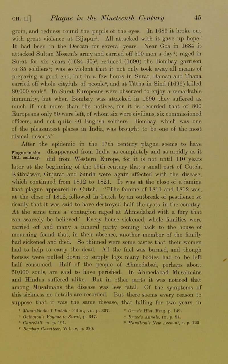 groin, and redness round the pupils of the eyes. In 1689 it broke out with great violence at Bijapur1. All attacked with it gave up hope! It had been in the Deccan for several years. Near Goa in 1684 it attacked Sultan Mosam's army and carried off 500 men a day2; raged in Surat for six years (1684-90)3, reduced (1690) the Bombay garrison to 35 soldiers4; was so violent that it not only took away all means of ] Hi-paring a good end, but in a few hours in Surat, Daman and Thana carried off whole cityfuls of people6, and at Tatha in Sind (1696) killed 80,000 souls6. In Surat Europeans were observed to enjoy a remarkable immunity, but when Bombay was attacked in 1690 they suffered as much if not more than the natives, for it is recorded that of 800 Europeans only 50 were left, of whom six were civilians, six commissioned officers, and not quite 40 English soldiers. Bombay, which was one of the pleasantest places in India, was brought to be one of the most dismal deserts. After the epidemic in the 17th century plague seems to have Plague in the disappeared from India as completely and as rapidly as it 19th century, from Western Europe, for it is not until 110 years later at the beginning of the 19th century that a small part of Cutch, Kathiawar, Gujarat and Sindh were again affected with the disease, which continued from 1812 to 1821. It was at the close of a famine that plague appeared in Cutch. The famine of 1811 and 1812 was, at the close of 1812, followed in Cutch by an outbreak of pestilence so deadly that it was said to have destroyed half the ryots in the country. At the same time a ' contagion raged at Ahmedabad with a fury that can scarcely be believed.' Every house sickened, whole families were carried off and many a funeral party coming back to the house of mourning found that, in their absence, another member of the family- had sickened and died. So thinned were some castes that their women had to help to carry the dead. All the fuel was burned, and though houses were pulled down to supply logs many bodies had to be left half consumed. Half of the people of Ahmedabad, perhaps about 50,000 souls, are said to have perished. In Ahmedabad Musalmans and Hindus suffered alike. But in other parts it was noticed that among Musalmans the disease was less fatal. Of the symptoms of this sickness no details are recorded. But there seems every reason to suppose that it was the same disease, that lulling for two years, in 1 Muntakhubu I Lubab : Elliot, vn. p. 337. 2 Oime's Hist. Frag. p. 142. :l Ovington's Voyage to Surat, p. 347. 4 Bnice's Annals, in. p. 94. 5 Churchill, ix. p. 191. 6 Hamilton's New Account, i. p. 123.