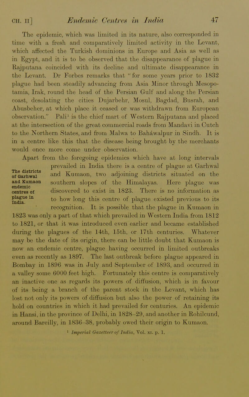 The epidemic, which was limited in its nature, also corresponded in time w ith a fresh and comparatively limited activity in the Levant, which affected the Turkish dominions in Europe and Asia as well as in Egypt, and it is to be observed that the disappearance of plague in Rajputana coincided with its decline and ultimate disappearance in the Levant. Dr Forbes remarks that for some years prior to 1832 plague had been steadily advancing from Asia Minor through Mesopo- tamia, Irak, round the head of the Persian Gulf and along the Persian coast, desolating the cities Dujarbehr, Mosul, Bagdad, Busrah, and Abusbeher, at which place it ceased or was withdrawn from European observation. Pali1 is the chief mart of Western Rajputana and placed at the intersection of the great commercial roads from Mandavi in Cutch to the Northern States, and from Malwa to Bahawalpur in Sindh. It is in a centre like this that the disease being brought by the merchants would once more come under observation. Apart from the foregoing epidemics which have at long intervals prevailed in India there is a centre of plague at Garhwal ofGarhwaf8 an(^ Kumaon, two adjoining districts situated on the and Kumaon southern slopes of the Himalayas. Here plague was endemic . / , . r ° . centres of discovered to exist in 1823. There is no information as India6 *° ^ow ^onS ^s centre of plague existed previous to its recognition. It is possible that the plague in Kumaon in 1823 was only a part of that which prevailed in Western India from 1812 to 1821, or that it was introduced even earlier and became established during the plagues of the 14th, 15th, or 17th centuries. Whatever may be the date of its origin, there can be little doubt that Kumaon is now an endemic centre, plague having occurred in limited outbreaks even as recently as 1897. The last outbreak before plague appeared in Bombay in 1896 was in July and September of 1893, and occurred in a valley some 6000 feet high. Fortunately this centre is comparatively an inactive one as regards its powers of diffusion, which is in favour of its being a branch of the parent stock in the Levant, which has lost not only its powers of diffusion but also the power of retaining its hold on countries in which it had prevailed for centuries. An epidemic in Eansi, in the province of Delhi, in 1828-29, and another in Rohilcund, around Bareilly, in 1836-38, probably owed their origin to Kumaon. 1 imperial Gazetteer of India, Vol. si. p. 1.