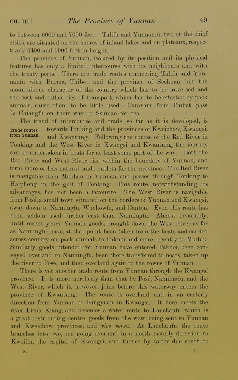 OH. Ill | to between 6000 and 7000 feet. Talifu and Yunnanfu, two of the cbi.qf cities, are situated on the shores of inland lakes and on plateaux, respec- bively 6400 and 6900 feet in height. The province of Yunnan, isolated by its position and its physical teai iiivs, has only a limited intercourse with its neighbours and with the treaty ports. There are trade routes connecting Talifu and Yun- nanfu with Burma, Thibet, and. the province of Sechuan, but the mountainous character of the country which has to be traversed, and the cost and difficulties of transport, which has to be effected by pack animals, cause them to be little used. Caravans from Thibet pass Li Chiangfu on their way to Ssumao for tea. The trend of intercourse and trade, so far as it is developed, is Trade routes towards Tonking and the provinces of Kweichow, Kwangsi, from Yunnan. an(j Kwantung. Following the course of the Red River in Tonking and the West River in Kwangsi and Kwantung, the journey can be undertaken in boats for at least some part of the way. Both the Red River and West River rise within the boundary of Yunnan, and form more or less natural trade outlets for the province. The Red River is navigable from Manhao in Yunnan, and passes through Tonking to Haiphong in the gulf of Tonking. This route, notwithstanding its advantages, has not been a favourite. The West River is navigable from Pose, a small town situated on the borders of Yunnan and Kwangsi, away down to Nanningfu, Wuchowfu, and Canton. Even this route has been seldom used further east than Nanningfu. Almost invariably, until recent years, Yunnan goods, brought down the West River as far as Nanningfu, have, at that point, been taken from the boats and carried across country on pack animals to Pakhoi and more recently to Muiluk. Similarly, goods intended for Yunnan have entered Pakhoi, been con- veyed overland to Nanningfu, been there transferred to boats, taken up the river to Pose, and then overland again to the towns of Yunnan. There is yet another trade route from Yunnan through the Kwangsi province. It is more northerly than that by Pos6, Nanningfu, and the West River, which it, however, joins before this waterway enters the province of Kwantung. The route is overland, and in an easterly direction from Yunnan to Kingyuan in Kwangsi. It here meets the river Lieou Kiang, and becomes a water route to Lauchaufu, which is a great, distributing centre, goods from the west being sent to Yunnan and Kweichow provinces, and vice versa. At Lauchaufu the route branches into t wo, one going overland in a north-easterly direction bo Kweilin, the capital of Kwangsi, and thence by water due south to s. 1 4