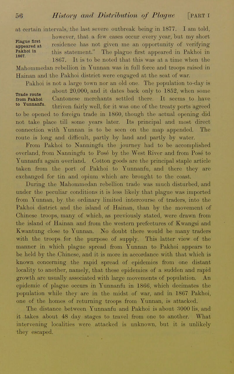 at certain intervals, the last severe outbreak being in 1877. I am told, however, that a few cases occur every year, but my short appeared at residence has not given me an opportunity of verifying i867h0iin ^S statement. The plague first appeared in Pakhoi in 1867. It is to be noted that this was at a time when the Mahommedan rebellion in Yunnan was in full force and troops raised in Hainan and the Pakhoi district were engaged at the seat of war. Pakhoi is not a large town nor an old one. The population to-day is about 20,000. and it dates back only to 1852, when some Trade route from Pakhoi Cantonese merchants settled there. It seems to have to Yunnanfu. thriven fairly well, for it was one of the treaty ports agreed to be opened to foreign trade in 1860, though the actual opening did not take place till some years later. Its principal and most direct connection with Yunnan is to be seen on the map appended. The route is long and difficult, partly by land and partly by water. From Pakhoi to Nanningfu the journey had to be accomplished overland, from Nanningfu to Pose by the West River and from Pose to Yunnanfu again overland. Cotton goods are the principal staple article taken from the port of Pakhoi to Yunnanfu, and there they are exchanged for tin and opium which are brought to the coast. During the Mahommedan rebellion trade was much disturbed, and under the peculiar conditions it is less likely that plague was imported from Yunnan, by the ordinary limited intercourse of traders, into the Pakhoi district and the island of Hainan, than by the movement of Chinese troops, many of which, as previously stated, were drawn from the island of Hainan and from the western prefectures of Kwangsi and Kwantung close to Yunnan. No doubt there would be many traders with the troops for the purpose of supply. This latter view of the manner in which plague spread from Yunnan to Pakhoi appeal's to be held by the Chinese, and it is more in accordance with that which is known concerning the rapid spread of epidemics from one distant locality to another, namely, that these epidemics of a sudden and rapid growth are usually associated with large movements of population. An epidemic of plague occurs in Yunnanfu in 1866, which decimates the population while they are in the midst of war, and in 1867 Pakhoi, one of the homes of returning troops from Yunnan, is attacked. The distance between Yunnanfu and Pakhoi is about .S000 lis, ami it takes about 48 day stages to travel from one to another. What intervening localities were attacked is unknown, hut it is unlikely they escaped.