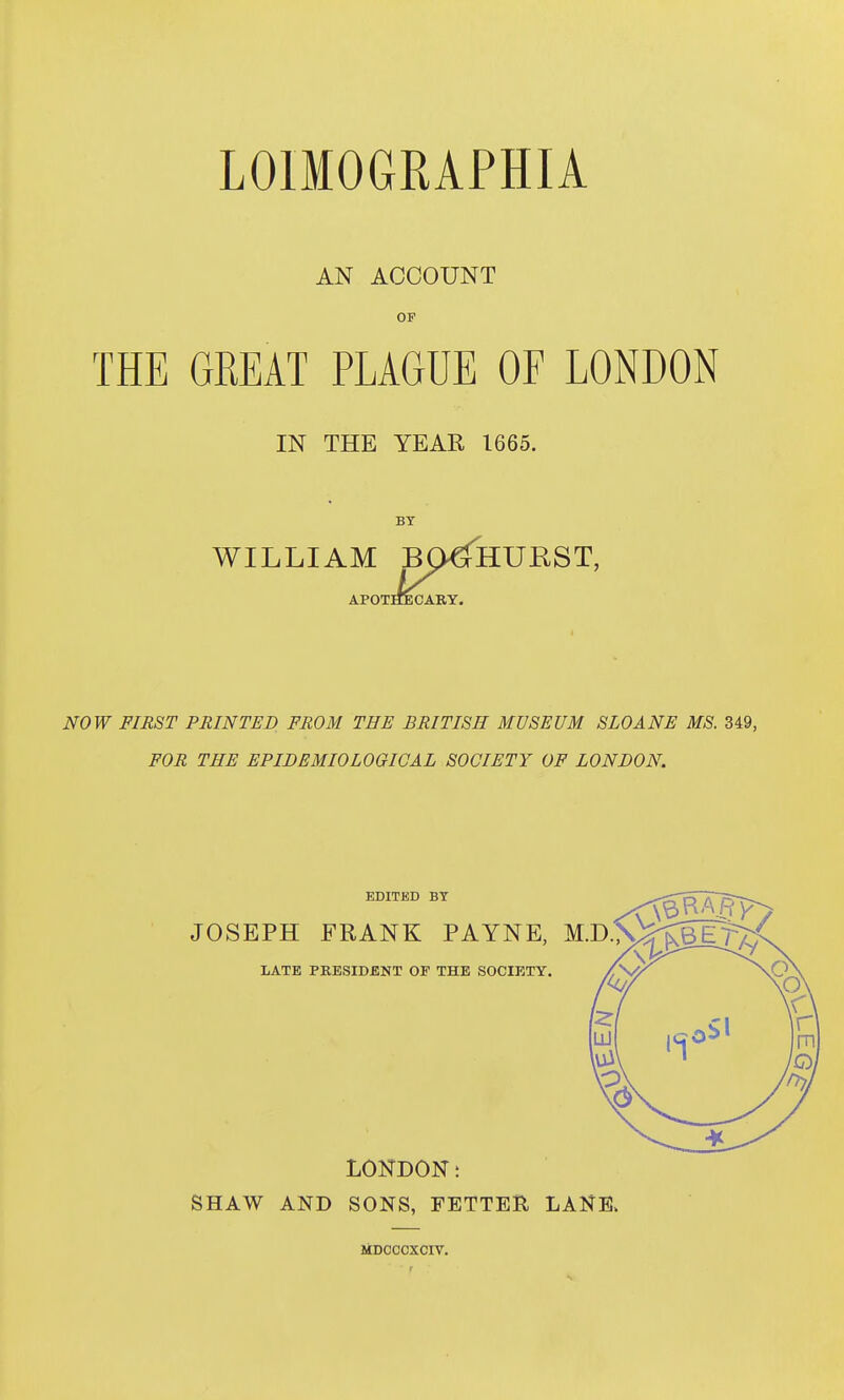 LOIMOGRAPHIA AN ACCOUNT OF THE GREAT PLAGUE OF LONDON IN THE YEAR 1665. BY WILLIAM B^HURST, APOTHECARY. NOW FIRST PRINTED FROM THE BRITISH MUSEUM SLOANE MS. 349 FOR THE EPIDEMIOLOGICAL SOCIETY OF LONDON. EDITED BY JOSEPH FRANK PAYNE, M.D;\ LATE PRESIDENT OF THE SOCIETY. LONDON t SHAW AND SONS, FETTEH LANE> liDCCCXCIV.