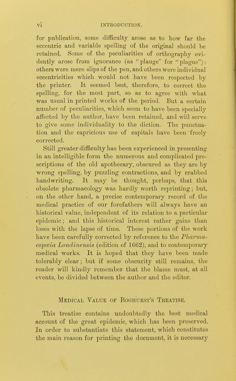 for publication, some difficulty arose as to how far the eccentric and variable spelling of the original should be retained. Some of the peculiarities of orthography evi- dently arose fi'om ignorance (as  plauge for  plague): others were mere slips of the pen, and others were individual eccentricities which would not have been respected by the printer. It seemed best, therefore, to correct the spelling, for the most part, so as to agree with what was usual in printed works of the period. But a certain number of peculiarities, which seem to have been specially affected by the author, have been retained, and will serve to give some individuality to the diction. The punctua- tion and the capricious use of capitals have been freely corrected. Still greater difficulty has been experienced in presenting in an intelligible form the numerous and complicated pre- scriptions of the old apothecary, obscured as they are by wrong spelling, by puzzling contractions, and by crabbed handwriting. It may be thought, perhaps, that this obsolete pharmacology was hardly worth reprinting; but, on the other hand, a precise contemporary record of the medical practice of our forefathers will alwaj'^s have an historical value, independent of its relation to a particular epidemic; and this historical interest rather gains than loses with the lapse of time. These portions of the work have been carefully corrected by reference to the Pharma- copoeia Londinensis (edition of 1662), and to contemporary medical works. It is hoped that they have been made tolerably clear; but if some obscurity still remains, the reader will kindly remember that the blame must, at all events, be divided between the author and the editor. Medical Value of Boghurst's Treatise. This treatise contains undoubtedly the best medical account of the great epidemic, which has been preserved. In order to substantiate this statement, which constitutes the main reason for printing the document, it is necessary