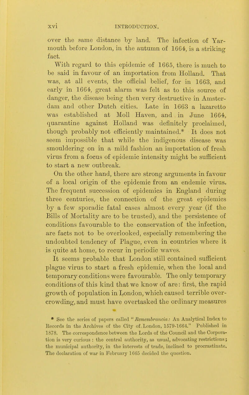 over the same distance by land. The infection of Yar- mouth before London, in the autumn of 1664, is a strikino- fact. With regard to this epidemic of 1665, there is much to be said in favour of an importation from Holland. That was, at all events, the official belief, for in 1663, and early in 1664, great alarm was felt as to this source of danger, the disease being then very destructive in Amster- dam and other Dutch cities. Late in 1663 a lazaretto was established at Moll Haven, and in June 1664, quarantine against Holland was definitely proclaimed, though probably not efficiently maintained.* It does not seem impossible that while the indigenous disease was smouldering on in a mild fashion an importation of fresh virus from a focus of epidemic intensity might be sufficient to start a new outbreak. On the other hand, there are strong arguments in favour of a local origin of the epidemic from an endemic virus. The frequent succession of epidemics in England during three centuries, the connection of the great epidemics by a few sporadic fatal cases almost every year (if the Bills of Mortality are to be trusted), and the persistence of conditions favourable to the conservation of the infection, are facts not to be overlooked, especially remembering the undoubted tendency of Plague, even in countries where it is quite at home, to recur in periodic waves. It seems probable that London still contained sufficient plague virus to start a fresh epidemic, when the local and temporary conditions were favourable. The only temporary conditions of this kind that we know of are: first, the rapid growth of population in London, which caused terrible over- crowding, and must have overtasked the ordinary measures • See the series of papers called  Jtemembrancia: An Aunlytical Index to Records in the Archives of the City of London, 1579-1664. Published in 1878. The correspondence between the Lords of the Council and the Corpora- tion is very curious : the central authority, as usual, advocating restrictions; the municipal authority, in the interests of trade, inclined to procrastinate. The declaration of war in February 1665 decided the question.