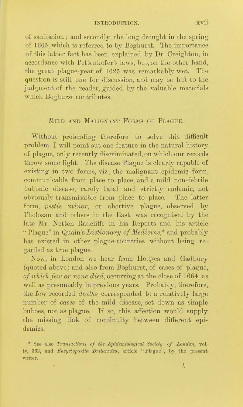 of sanitation; and secondly, the long di'ought in the spring of 1665, which is referred to by Boghurst. The importance of this latter fact has been explained by Dr. Creighton, in accordance with Pettenkofer's laws, but, on the other hand, the great plague-year of 1625 was remarkably wet. The question is still one for discussion, and may be left to the judgment of the reader, guided by the valuable materials which Boghurst contributes. Mild and Malignant Forms of Plague. Without pretending therefore to solve this difficult problem, I will point out one feature in the natural history of plague, only recently discriminated, on which our records throw some light. The disease Plague is clearly capable of existing in tM'o forms, viz., the malignant epidemic form, communicable from place to place, and a mild non-febrile bubonic disease, rarely fatal and strictly endemic, not obviously transmissible from place to place. The latter form, pestis minor, or abortive plague, observed by Tholozan and others in the East, was recognised by the late Mr. Netten RadclifFe in his Reports and his article  Plague in Quain's Dictionary of Medicine* and probably has existed in other plague-countries without being re- garded as true plague. Now, in London we hear from Hodges and Gadbury (quoted above) and also from Boghurst, of cases of plague, of luliich fetu or none died, occurring at the close of 1664, as well as presumably in previous years. Probably, therefore, the few recorded deaths corresponded to a relatively large number of cases of the mild disease, set down as simple buboes, not as plague. If so, this affection would supply the missing link of continuity between different epi- demics. * See also Trwnsactions of the Epidemiological Society of London, vol. iv, 362, and Encyclopaedia Britannica, article Plague, by the present writer. h