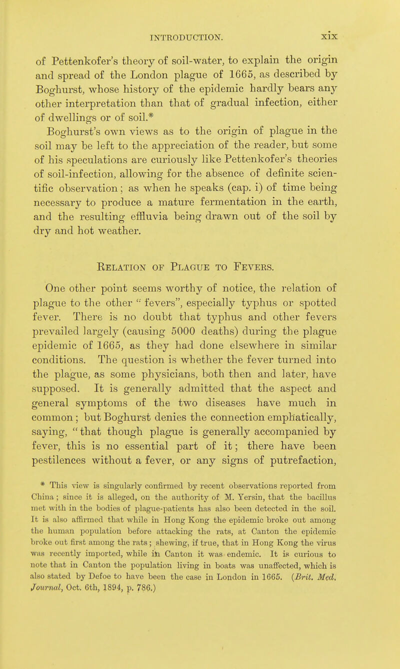 of Pettenkofer's theory of soil-water, to explain the origin and spread of the London plague of 1665, as described by Boghurst, whose history of the epidemic hardly bears any other interpretation than that of gradual infection, either of dwellings or of soil.* Boghurst's own views as to the origin of plague in the soil may be left to the appreciation of the reader, but some of his speculations are curiously like Pettenkofer's theories of soil-infection, allowing for the absence of definite scien- tific observation; as when he speaks (cap. i) of time being necessary to produce a mature fermentation in the earth, and the resulting effluvia being drawn out of the soil by dry and hot weather. Relation of Plague to Fevers. One other point seems worthy of notice, the relation of plague to the other fevers, especially typhus or spotted fever. There is no doubt that typhus and other fevers prevailed largely (causing 5000 deaths) during the plague epidemic of 1665, as they had done elsewhere in similar conditions. The question is whether the fever turned into the plague, as some physicians, both then and later, have supposed. It is generally admitted that the aspect and general symptoms of the two diseases have much in common ; but Boghurst denies the connection emphatically, saying,  that though plague is generally accompanied by fever, this is no essential part of it; there have been pestilences without a fever, or any signs of putrefaction, * This view is singularly confirmed by recent observations reported from China ; since it is alleged, on the authority of M. Yersin, that the bacillus met with in the bodies of plague-patients has also been detected in the soil. It is also affirmed that while in Hong Kong the epidemic broke out among the human population before attacking the rats, at Canton the epidemic broke out first among the rats ; shewing, if true, that in Hong Kong the virus was recently imported, while ib Canton it was endemic. It is curious to note that in Canton the population living in boats was unaffected, which is also stated by Defoe to have been the case in London in 1665. {£rit. Med, Journal, Oct. 6th, 1894, p. 786.)
