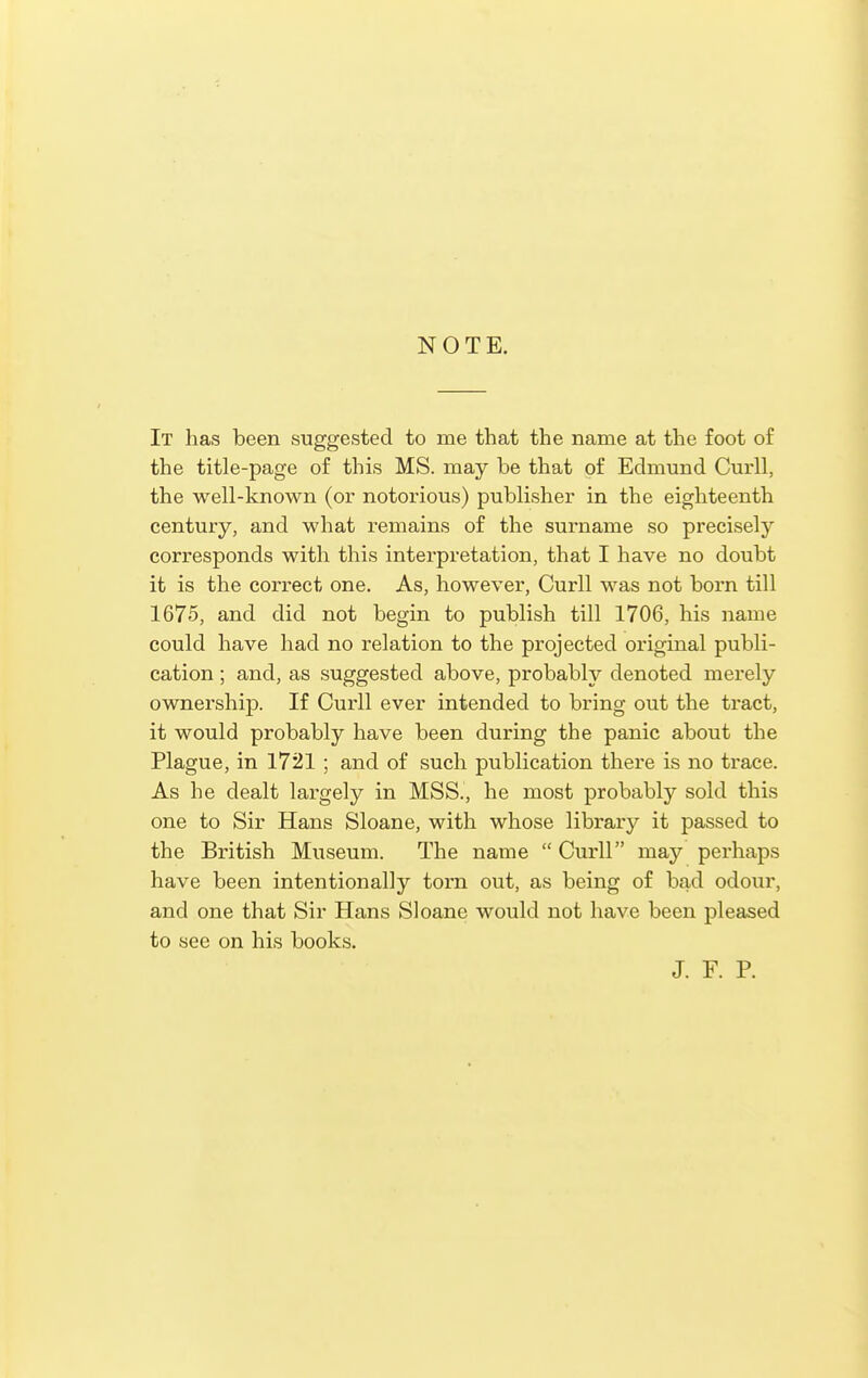 NOTE. It has been suggested to me that the name at the foot of the title-page of this MS. may be that of Edmund Curll, the well-known (or notorious) publisher in the eighteenth century, and what remains of the surname so precisely corresponds with this interpretation, that I have no doubt it is the correct one. As, however, Curll was not born till 1675, and did not begin to publish till 1706, his name could have had no relation to the projected original publi- cation ; and, as suggested above, probably denoted merely ownership. If Curll ever intended to bring out the tract, it would probably have been during the panic about the Plague, in 1721 ; and of such publication there is no trace. As he dealt largely in MSS., he most probably sold this one to Sir Hans Sloane, with whose library it passed to the British Museum. The name  Curll may perhaps have been intentionally torn out, as being of bad odour, and one that Sir Hans Sloane would not have been pleased to see on his books. J. F. P.