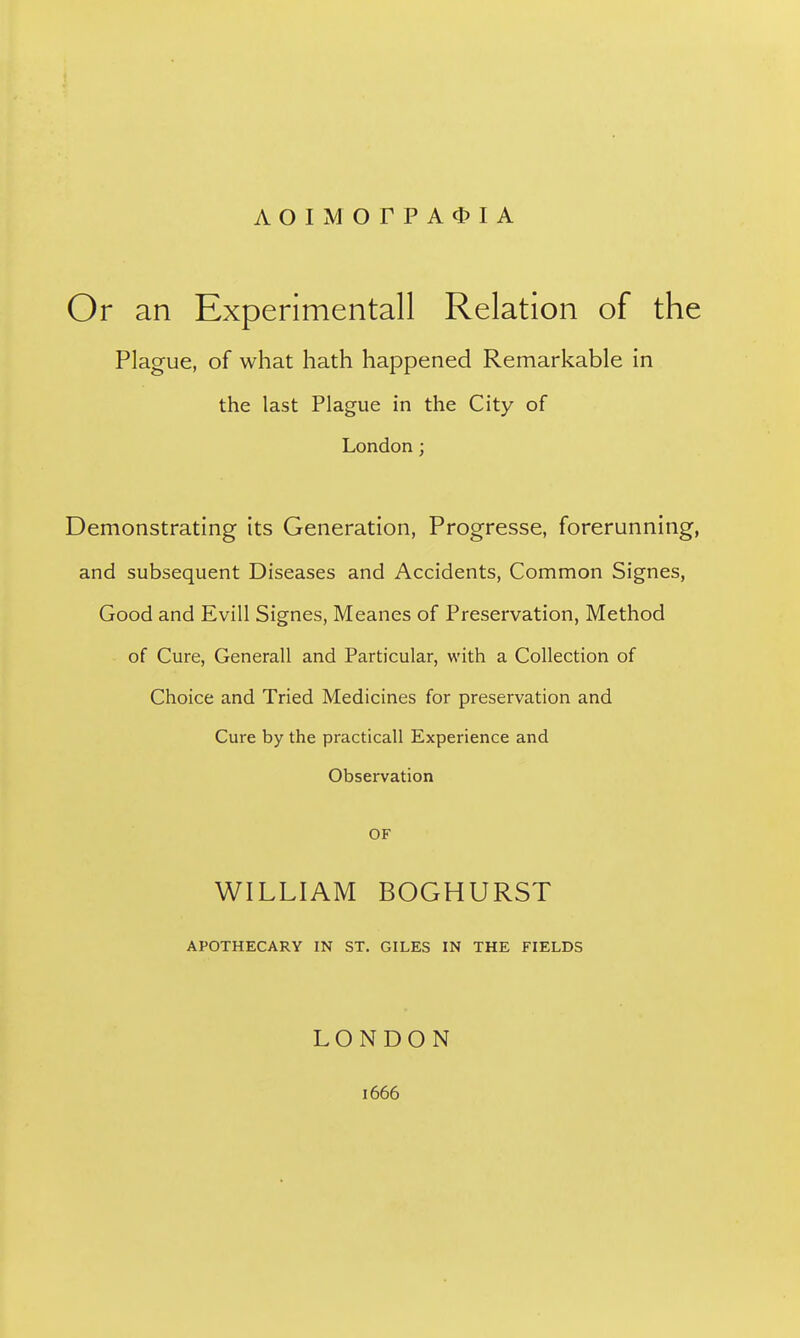 AOI]VIOrPA^)IA Or an Experimental! Relation of the Plague, of what hath happened Remarkable in the last Plague in the City of London; Demonstrating its Generation, Progresse, forerunning, and subsequent Diseases and Accidents, Common Signes, Good and Evill Signes, Meanes of Preservation, Method of Cure, Generall and Particular, with a Collection of Choice and Tried Medicines for preservation and Cure by the practicall Experience and Observation OF WILLIAM BOGHURST APOTHECARY IN ST. GILES IN THE FIELDS LONDON 1666