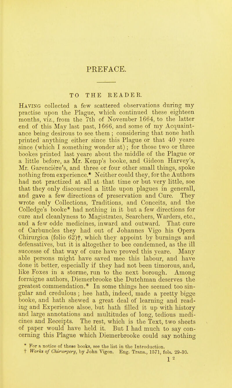 PREFACE. TO THE READER. Having collected a few scattered observations during my practise upon the Plague, which continued these eighteen months, viz., from the 7th of November 1664, to the latter end of this May last past, 1666, and some of my Acquaint- ance being desirous to see them ; considering that none hath printed anything either since this Plague or that 40 yeare since (which I something wonder at); for those two or three bookes printed last yeare about the middle of the Plague or a little before, as Mr. Kepip's booke, and Gideon Harvey's, Mr. Garenciere's, and three or four other small things, spoke nothing from experience.* Neither could they, for the Authors had not practized at all at that time or but very little, soe that they only discoursed a little upon plagues in generall, and gave a few directions of preservation and Cure. They wrote only Collections, Traditions, and Conceits, and the Colledge's booke* had nothing in it but a few directions for cure and cleanlyness to Magistrates, Searchers, Warders, etc., and a few odde medicines, inward and outward. That cure of Carbuncles they had out of Johannes Vigo his Opera Chirurgica (folio 62)t, which they appoint by burnings and defensatives, but it is altogether to bee condemned, as the ill successe of that way of cure have proved this yeare. Many able persons might have saved mee this labour, and have done it better, especially if they had not been timorous, and, like Foxes in a storme, run to the next borough. Among forraigne authors, Diemerbrooke the Dutchman deserves the greatest commendation.* In some things hee seemed too sin- gular and credulous; hee hath, indeed, made a pretty bigge booke, and hath shewed a great deal of learning and read- ing and Experience alsoe, but hath filled it up with history and large annotations and multitudes of long, tedious medi- cines and Keceipts. The rest, which is the Text, two sheets of paper would have held it. But I had much to say con- cerning this Plague which Diemerbrooke could say nothing * For a notice of these books, see the list in the Introduction. t Worki of Ckirurgery, by John Vigon. Eng. Trans., 1671, fols. 29-30. 1 2