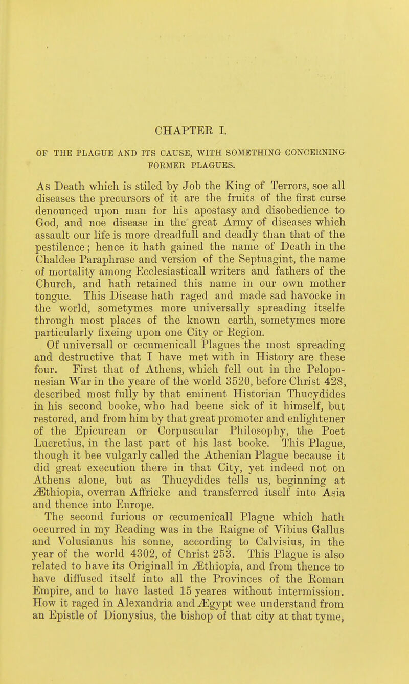 OF THE PLA.GUE AND ITS CAUSE, WITH SOMETHING CONCEKNING FORMER PLAGUES. As Death which is stiled by Job the King of Terrors, soe all diseases the precursors of it are the fruits of the first curse denounced upon man for his apostasy and disobedience to God, and noe disease in the great Army of diseases which assault our life is more dreadfull and deadly than that of the pestilence; hence it hath gained the name of Death in the Chaldee Paraphrase and version of the Septuagint, the name of mortality among Ecclesiasticall writers and fathers of the Church, and hath retained this name in our own mother tongue. This Disease hath raged and made sad havocke in the world, sometymes more universally spreading itselfe through most places of the known earth, sometymes more particularly fixeing upon one City or Eegion. Of universall or cecumenicall Plagues the most spreading and destructive that I have met with in History are these four. First that of Athens, which fell out in the Pelopo- nesian War in the yeare of the world 3520, before Christ 428, described most fully by that eminent Historian Thucydides in his second booke, who had beene sick of it himself, but restored, and from him by that great promoter and enlightener of the Epicurean or Corpuscular Philosophy, the Poet Lucretius, in the last part of his last booke. This Plague, though it bee vulgarly called the ALhenian Plague because it did great execution there in that City, yet indeed not on Athens alone, but as Thucydides tells us, beginning at Ethiopia, overran Affricke and transferred itself into Asia and thence into Europe. The second furious or cecumenicall Plague which hath occurred in my Reading was in the Raigne of Vibius Gallus and Volusianus his sonne, according to Calvisius, in the year of the world 4302, of Christ 253. This Plague is also related to have its Originall in Ethiopia, and from thence to have diffused itself into all the Provinces of the Roman Empire, and to have lasted 15 yeares without intermission. How it raged in Alexandria and^Egypt wee understand from an Epistle of Dionysius, the bishop of that city at that tyme,