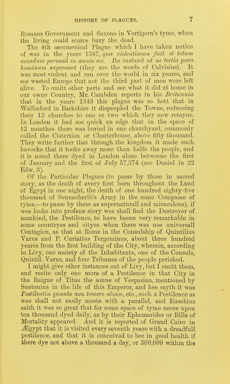 Eomans Government and Saxons in Vortigern's tyme, when the living could scarce bury the dead. The 4th oecumenical Plague which I have taken notice of was in the yeare 1347, quce violentissma fait et totum vmndum pervasit in annis sex. Ita vastavit ut ne tertia pars liominum superesset (they are the words of Calvisius). It was most violent and ran over the world in six yeares, and soe wasted Europe that not the third part of men were left alive. To omitt other parts and see what it did at home in our owne Country, Mr. Cambden reports in his Britannia that in the yeare 1348 this plague was so hott that in Wallinford in Barkshire it dispeopled the Towne, reduceing their 12 churches to one or two which they now retayne. In London it had soe quick an edge that in the space of 12 monthes there was buried in one churchyard, commonly called the Cistertian or Charterhouse, above fifty thousand. They write further that through the kingdom it made such havocke that it tooke away more than halfe the people, and it is noted there dyed in London alone betweene the first of January and the first of Julv 57,374 (see Daniel in 22 Edw. 3). Of the Particular Plagues (to passe by those in sacred story, as the death of every first born throughout the Land of Egypt in one night, the death of one hundred eighty-five thousand of Sennacherib's Army in the same Compasse of tyme,—to passe by these as supernaturall and miraculous), if wee looke into profane story wee shall find the Destroyer of mankind, the Pestilence, to have beene very remarkable in some countryes and cityes when there was noe universall Contagion, as that at Eome in the Consulship of Quintilius Varus and P. Curiatius Tergeminus, about three hundred yeares from the first building of the City, wherein, according to Livy, one moiety of the Inhabitants, one of the Consuls, Quintil. Varus, and four Tribunes of the people perished. I might give other instances out of Livy, but I omitt them, and recite only one more of a Pestilence in that City in the Raigne of Titus the sonne of Vespasian, mentioned by Suetonius in the life of this Emperor, and hee sayth it was Pestilentia quanta non temere aliam, etc., such a Pestilence as wee shall not easily meete with a parallel, and Eusebius saith it was so great that for some space of tyme neere upon ten thousand dyed daily, as by their Ephemerides or Bills of Mortality appeared. And it is reported of Grand Cairo in ^gypt that it is visited every seventh yeare with a dreadfull pestilence, and that it is conceived to bee in good health if there dye not above a thousand a day, or 300,000 within the