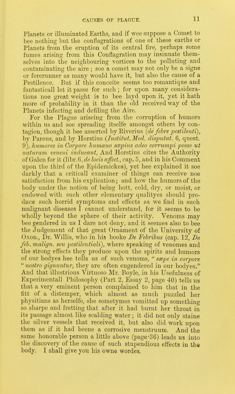 Planets or illuminated Earths, and if wee suppose a Comet to bee nothing but the conflagrations of one of these earths or Planets from the eruption of its central fire, perhaps some fumes arising from this Conflagration may insinuate them- selves into the neighbouring vortices to the polluting and contaminating the aire ; soe a comet may not only be a signe or forerunner as many would have it, but also the cause of a Pestilence. But if this conceite seems too romantique and fautasticall let it passe for such; for upon many considera- tions noe great weight is to bee layd upon it, yet it hath more of probability in it than the old received way of the Planets infecting and defiling the Aire. For the Plague ariseing from the corruption of humors within us and soe spreading itselfe amongst others by con- tagion, though it bee asserted by Eiverius (de fehre joestilenti), by Parens, and by Horstius (Institut. Med. disputat. 6, quest. 9), humores in Gorpore Jmmano scepius adeo corrumpi posse ut naturam veneni inducant, And Horstius cites the Authority of Galen for it (libr. 6, de locis affect., cap. 5, and in his Comment i;pon the third of the Epidemickes), yet hee explained it soe darkly that a criticall examiner of things can receive noe satisfaction from his explication; and how the humors of the body under the notion of being hott, cold, dry, or moist, or endowed with such other elementary qualityes should pro- duce such horrid symptoms and effects as we find in such malignant diseases I cannot understand, for it seems to be wholly beyond the sphere of their activity. Venoms may bee gendered in us I dare not deny, and it seemes also to bee the Judgement of that great Ornament of the University of Oxon., Dr. Willis, who in his booke De Febribus (cap. 12, De feb. malign, seu ycsiilentiali), where speaking of venomes and the strong effects they produce upon the spirits and humors of our bodyes hee tells us of such venoms,  ssepe in corpore  nostra gignuntur, they are often engendered in our bodyes. And that illustrious Virtuoso Mr. P>oyle, in his Usefulness of Experimental! Philosophy (Part 2, Essay 2, page 40) tells us that a very eminent person complained to him that in the fitt of a distemper, which almost as much puzzled her physitians as herselfe, she sometymes vomitted up something so sharpe and fretting that after it had burnt her throat in its passage almost like scalding water; it did not only staine the silver vessels that received it, but also did work upon them as if it had beene a corrosive menstruum. And the same honorable person a little above (page-36) leads us into the discovery of the cause of such stupendious effects in the body. I shall give you his owne wordes.