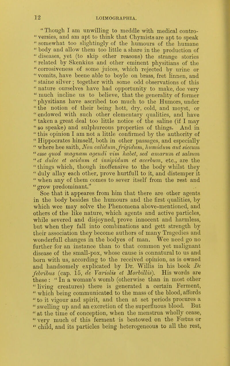  Though I am unwilling to meddle with medical contro-  versies, and am apt to think that Chymists are apt to speak  somewhat too slightingly of the humours of the humane  body and allow them too little a share in the production of  diseases, yet (to skip other reasons) the strange stories  related by Skenkius and other eminent physitians of the  corrosiveness of some juices, which rejected by urine or  vomits, have beene able to boyle on brass, fret linnen, and  staine silver ; together with some odd observations of this  nature ourselves have had opportunity to make, doe very  much incline us to believe, that the generality of former  physitians have ascribed too much to the Humors, under  the notion of their being hott, dry, cold, and moyst, or  endowed with such other elementary qualities, and have  taken a great deal too little notice of the saline (if I may  so speake) and sulphureous properties of things. And in  this opinion I am not a little confirmed by the authority of  Hippocrates himself, both in other passages, and especially  where hee saith, Non calid2im,fngidum, humidmn aid siccum  esse quod magnam agendi vim, habet, sed amarum et salsum  et dulce et acidiim et insipidum et acerhum, etc., are the  things which, though inoffensive to the body whilst they  duly allay each other, prove hurtfull to it, and distemper it  when any of them conies to sever itself from the rest and  grow predominant. Soe that it appeares from him that there are other agents in the body besides the humours and the first qualities, by which wee may solve the Phenomena above-mentioned, and others of the like nature, which agents and active particles, while severed and disjoyned, prove innocent and harmless, but when they fall into combinations and gett strength by their association they become authors of many Tragedies and wonderfull changes in the bodyes of man. Wee need go no further for an instance than to that common yet malignant disease of the small-pox, whose cause is connatural to us and born with us, according to the received opinion, as is owned and handsomely explicated by Dr. Willis in his book Be fehrihus (cap. 15, de Variolis et Morhillis). His words are these :  In a woman's womb (otlierwise than in most other  living creatures) there is generated a certain i'erment,  which being communicated to the mass of the blood, affords  to it vigour and spirit, and then at set periods procures a  swelling up and an excretion of the superfluous blood. But  at the time of conception, when the menstrua wholly cease,  very much of this ferment is bestowed on the Foetus or  child, and its particles being heterogeneous to all the rest,