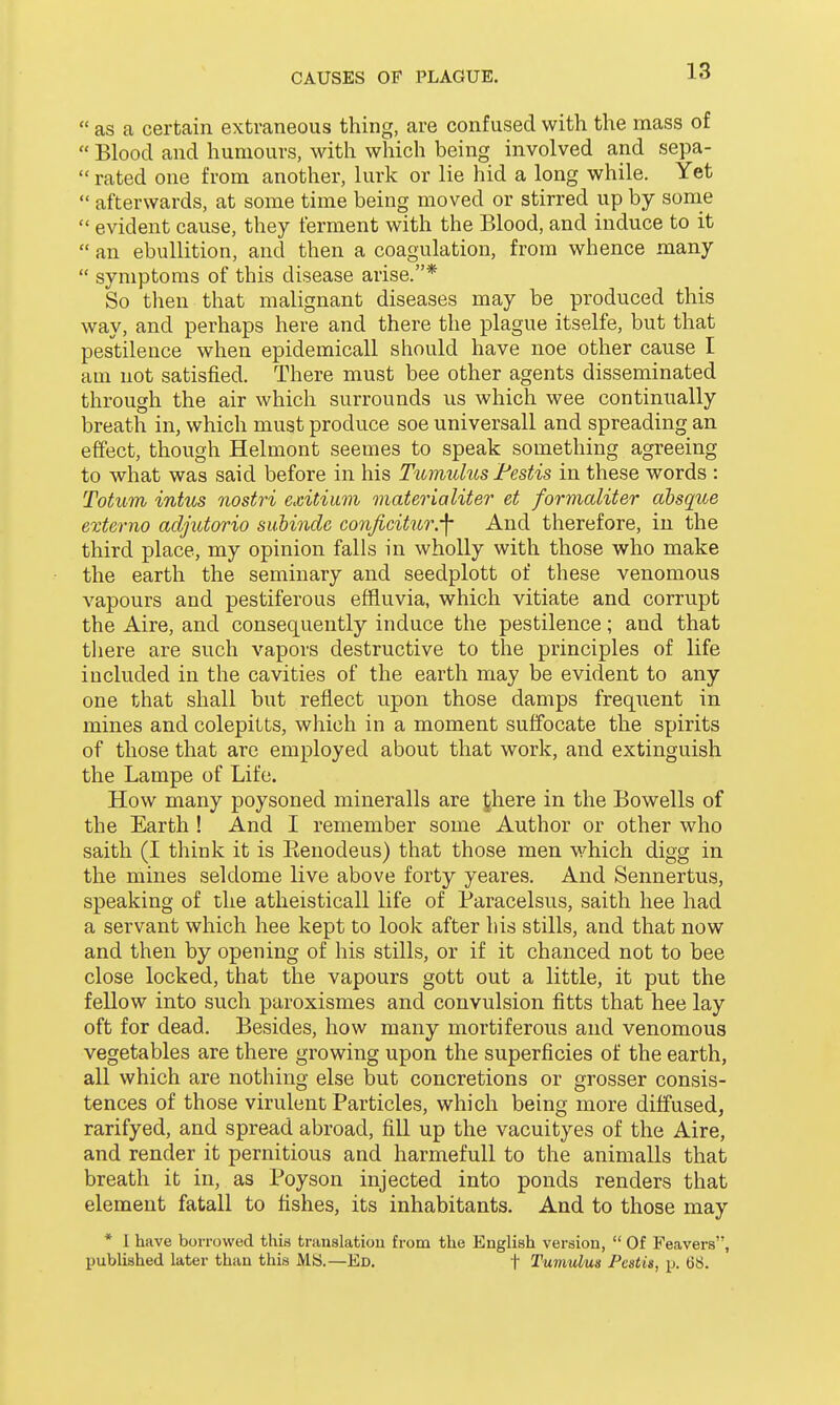  as a certain extraneous thing, are confused with the mass of  Blood and humours, with which being involved and sepa-  rated one from another, lurk or lie hid a long while. Yet  afterwards, at some time being moved or stirred up by some evident cause, they ferment with the Blood, and induce to it  an ebullition, and then a coagulation, from whence many  symptoms of this disease arise.* So then that malignant diseases may be produced this way, and perhaps here and there the plague itselfe, but that pestilence when epidemicall should have noe other cause I am not satisfied. There must bee other agents disseminated through the air which surrounds us which wee continually breath in, which must produce soe universall and spreading an effect, though Helmont seemes to speak something agreeing to what was said before in his Tumulus Festis in these words : Totum intus nostri exitium materialiter et formaliter absque externo adjutorio suhindc conjicitur.-f And therefore, in the third place, my opinion falls in wholly with those who make the earth the seminary and seedplott of these venomous vapours and pestiferous effluvia, which vitiate and corrupt the Aire, and consequently induce the pestilence; and that there are such vapors destructive to the principles of life included in the cavities of the earth may be evident to any one that shall but reflect upon those damps frequent in mines and colepitts, which in a moment suffocate the spirits of those that are employed about that work, and extinguish the Lampe of Life. How many poysoned mineralls are |here in the Bowells of the Earth ! And I remember some Author or other who saith (I think it is Eenodeus) that those men which digg in the mines seldome live above forty yeares. And Sennertus, speaking of the atheisticall life of Paracelsus, saith hee had a servant which hee kept to look after his stills, and that now and then by opening of his stills, or if it chanced not to bee close locked, that the vapours gott out a little, it put the fellow into such paroxismes and convulsion fitts that hee lay oft for dead. Besides, how many mortiferous and venomous vegetables are there growing upon the superficies of the earth, all which are nothing else but concretions or grosser consis- tences of those virulent Particles, which being more diffused, rarifyed, and spread abroad, fill up the vacuityes of the Aire, and render it pernitious and harmefull to the animalls that breath it in, as Poyson injected into ponds renders that element fatall to fishes, its inhabitants. And to those may * 1 have borrowed this translation from the English version,  Of Feavers, published later than this MS.—Ed. f Tumulus Festis, p. 68.