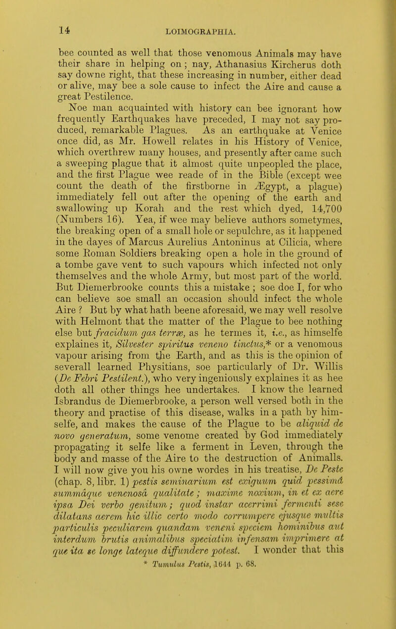 bee coimted as well that those venomous Animals may have their share in helping on ; nay, Athanasius Kircherus doth say downe right, that these increasing in number, either dead or alive, may bee a sole cause to infect the Aire and cause a great Pestilence. Noe man acquainted with history can bee ignorant how frequently Earthquakes have preceded, I may not say pro- duced, remarkable Plagues. As an earthquake at Venice once did, as Mr. Howell relates in his History of Venice, which overthrew many houses, and presently after came such a sweeping plague that it almost quite unpeopled the place, and the first Plague wee reade of in the Bible (except wee count the death of the firstborne in ^gypt, a plague) immediately fell out after the opening of the earth and swallowing up Korah and the rest which dyed, 14,700 (Numbers 16). Yea, if wee may believe authors sometymes, the breaking open of a small hole or sepulchre, as it happened in the dayes of Marcus Aurelius Antoninus at Cilicia, where some Eoman Soldiers breaking open a hole in the ground of a tombe gave vent to such vapours which infected not only themselves and the whole Army, but most part of the world. But Dieraerbrooke counts this a mistake ; soe doe I, for who can believe soe small an occasion should infect the whole Aire ? But by what hath beene aforesaid, we may well resolve with Helmont that the matter of the Plague to bee nothing else hnt fracidum gas ierrse, as he termes it, i.e., as himselfe explaines it, Silvester spiritus veneno tindus,^ or a venomous vapour arising from the Earth, and as this is the opinion of severall learned Physitians, soe particularly of Dr. Willis {De Fehri Pestilent.), who very ingeniously explaines it as hee doth all other things hee undertakes. I know the learned Isbrandus de Diemerbrooke, a person well versed both in the theory and practise of this disease, walks in a path by him- selfe, and makes the cause of the Plague to be aliquid de novo geveratum, some venome created by God immediately propagating it selfe like a ferment in Leven, through the body and masse of the Aire to the destruction of Animalls. I will now give you his owne wordes in his treatise, Dc Pestc (chap. 8, libr. 1) pestis seminarium. est exiguum quid jpessiind summdque venenosd qualitaie ; maxime noxium, in et ex acre ipsa Dei verbo genitum; quod instar acerrimi ferinenti sese dilatans aerem hie illic certo modo corrwnpere ejusqiie mxdtis particuHs peculiarcm qxmndam veneni spcciem liominibus ant interdum brittis animalibus speciatim ivfensain imprimere at que ita se longe lateque diffundere potest. I wonder that this * Tumulus Pcstis, 1644 p. 68,