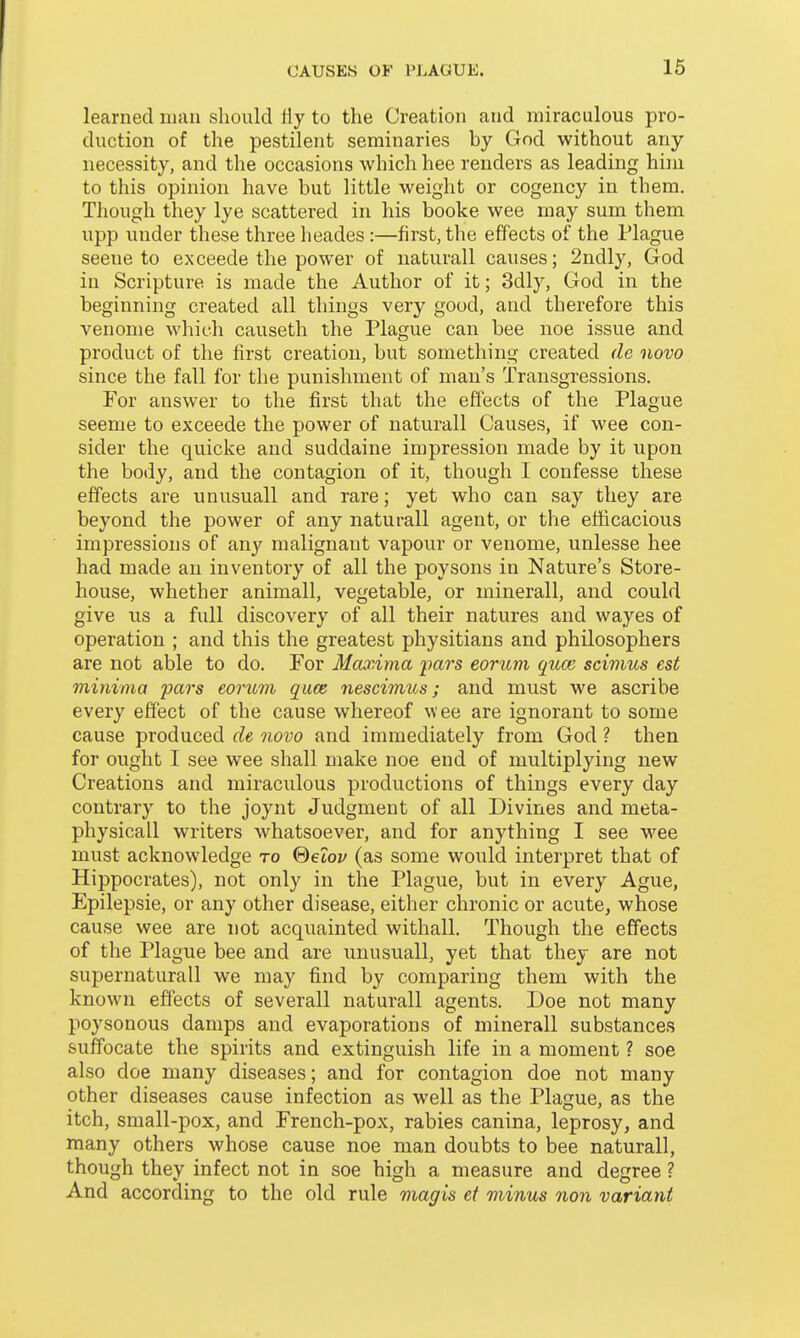 learned man should fly to the Creation and miraculous pro- duction of the pestilent seminaries by God without any necessity, and the occasions which hee renders as leading him to this opinion have but little weight or cogency in them. Though they lye scattered in his booke wee may sum them upp under these three heades:—first, the effects of the Plague scene to exceede the power of naturall causes; 2ndly, God in Scripture is made the Author of it; 3dly, God in the beginning created all things very good, and therefore this venome which causeth the Plague can bee noe issue and product of the first creation, but something created de novo since the fall for the punishment of man's Transgressions. Por answer to the first that the effects of the Plague seeme to exceede the power of naturall Causes, if wee con- sider the quicke and suddaine impression made by it upon the body, and the contagion of it, though I confesse these effects are unusuall and rare; yet who can say they are beyond the power of any naturall agent, or the efficacious impressions of any malignant vapour or venome, unlesse hee had made an inventory of all the poysons in Nature's Store- house, whether animall, vegetable, or minerall, and could give us a full discovery of all their natures and wayes of operation ; and this the greatest physitians and philosophers are not able to do. For Maxima iiars eorum qum scimus est minima pars eorum q_u.ce. nescimus; and must we ascribe every effect of the cause whereof wee are ignorant to some cause produced de novo and immediately from God ? then for ought I see wee shall make noe end of multiplying new Creations and miraculous productions of things every day contrary to the joynt Judgment of all Divines and meta- physicall writers whatsoever, and for anything I see wee must acknowledge to (detov (as some would interpret that of Hippocrates), not only in the Plague, but in every Ague, Epilepsie, or any other disease, either chronic or acute, whose cause wee are not acquainted withall. Though the effects of the Plague bee and are unusuall, yet that they are not supernaturall we may find by comparing them with the known effects of severall naturall agents. Doe not many poysonous damps and evaporations of minerall substances suffocate the spirits and extinguish life in a moment ? soe also doe many diseases; and for contagion doe not many other diseases cause infection as well as the Plague, as the itch, small-pox, and French-pox, rabies canina, leprosy, and many others whose cause noe man doubts to bee naturall, though they infect not in soe high a measure and degree ? And according to the old rule magis ef minus nan variant