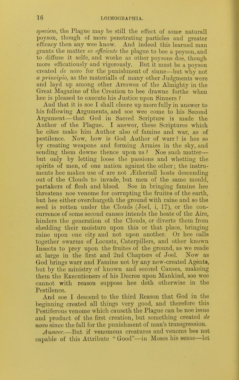 speciem, the Plague may be still the effect of some naturall poyson, though of more penetratiiiff particles and greater efficacy then any wee know. And indeed this learned man grants the matter ex eifficiente the plague to bee a poyson, and to diffuse it selfe, and worke as other poysons doe, though more ef&catiously and vigorously. But it must be a poyson created cle novo for the punishment of sinne—but why not a principio, as the materialls of many other Judgments were and layd up among other Arrowes of the Almighty in the Great Magazine of the Creation to bee drawne forthe when hee is pleased to execute his Justice upon Sinners ? And that it is soe I shall cleere up more fully in answer to his following Arguments, and soe wee come to his Second Argument—that God in Sacred Scripture is made the Author of the Plague. I answer, these Scriptures which he cites make him Author also of famine and war, as of pestilence. Now, how is God Author of warr? is hee so by creating weapons and forming Armies in the sky, and sending them downe thence upon us ? Noe such matter- but only by letting loose the passions and whetting the spirits of men, of one nation against the other; the instru- ments hee makes use of are not ^theriall hosts descending out of the Clouds to invade, but men of the same mould, partakers of flesh and blood. Soe in bringing famine hee threatens noe venome for corrupting the fruitts of the earth, but hee either overchargeth the ground with raine and so the seed is rotten under the Clouds (Joel, i, 17), or the con- currence of some second causes intends the heate of the Aire, hinders the generation of the Clouds, or diverts them from shedding their moisture upon this or that place, bringing raine upon one city and not upon another. Or hee calls together swarms of Locusts, Caterpillers, and other known Insects to prey upon the fruites of the ground, as we reade at large in the first and 2nd Chapters of Joel. Now as God brings warr and Famine not by any new-created Agents, but by the ministry of known and second Causes, raakeing them the Executioners of his Decree upon Mankind, soe wee cannot with reason suppose hee doth otherwise in the Pestilence. And soe I descend to the third Keason that God in the beginning created all things very good, and therefore this Pestiferous venome which causeth the Plague can be noe issue and product of the first creation, but something created de novo since the fall for the punishment of man's transgression. Anm}&r.—But if venomous creatures and venoms bee not capable of this Attribute  Good—in Moses his sense—let