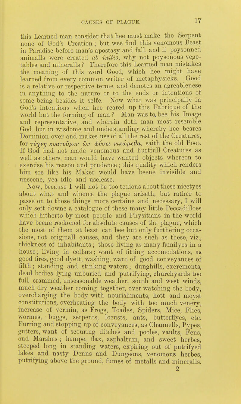 this Learned man consider tliat hee must make the Serpent none of God's Creation ; but wee find this venomous Beast in Paradise before man's apostasy and fall, and if poysonned animalls were created ab initio, why not poysonous vege- tables and mineralls ? Therefore this Learned man mistakes the meaning of this word Good, which hee might have learned from every common writer of metaphysicks. Good is a relative or respective terme, and denotes an agreablenese in anything to the nature or to the ends or intentions of some being besides it selfe. Now what was principally in God's intentions when hee reared up this Fabrique of the world but the forming of man ? Man was to. bee his Image and representative, and wherein doth man most resemble God but in wisdome and understanding whereby hee beares Dominion over and makes use of all the rest of the Creatures, for Te^Q/r] Kparovfiev wv <pvaet vtKcojueda, saith the old Poet. If God had not made venomous and hurtfuU Creatures as well as others, man would have wanted objects whereon to exercise his reason and prudence; this quality which renders him soe like his Maker would have beene invisible and unseene, yea idle and uselesse. Now, because I will not be too tedious about these nicetyes about what and whence the plague ariseth, but rather to passe on to tliose things more certaine and necessary, I will only sett downe a catalogue of these many little Peccadilloes which hitherto by most people and Physitians in the world have beene reckoned for absolute causes of the plague, which the most of them at least can bee but only furthering occa- sions, not originall causes, and they are such as these, viz., thickness of inhabitants ; those living as many familyes in a house; living in cellars; want of fitting accomodations, as good fires, good dyett, washing, want of good conveyances of filth ; standing and stinking waters ; dunghills, excrements, dead bodies lying unburied and putrifying, churchyards too full crammed, unseasonable weather, south and west winds, much dry weather coming together, over watching the body, overcharging the body with nourishments, hott and moyst constitutions, overheating the body with too much venery, increase of vermin, as Frogs, Toades, Spiders, Mice, Flies, wormes, buggs, serpents, locusts, ants, butterflyes, etc. Furring and stopping up of conveyances, as Channells, Pypes, gutters, want of scouring ditches and pooles, vaults, Fens, and Marshes ; hempe, flax, asphaltum, and sweet herbes, steeped long in standing waters, expiring out of putrifyed lakes and nasty Denns and Dungeons, venomous herbes, putrifying above the ground, fumes of metalls and mineralls. 2