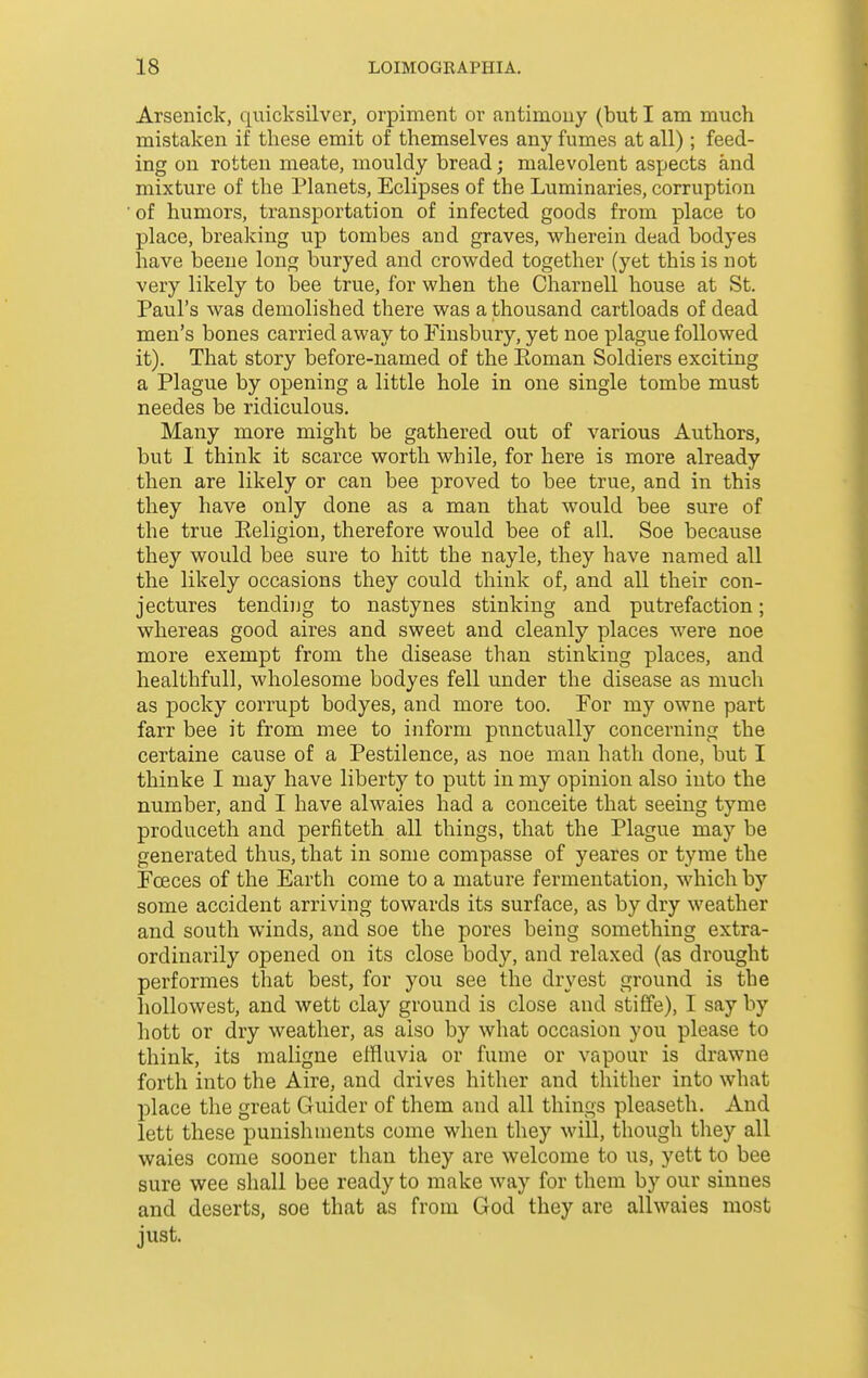 Arsenick, qiiicksilver, orpiment or antimony (but I am much mistaken if these emit of themselves any fumes at all); feed- ing on rotten meate, mouldy bread; malevolent aspects and mixture of the Planets, Eclipses of the Luminaries, corruption of humors, transportation of infected goods from place to place, breaking up tombes and graves, wherein dead bodyes have beene long buryed and crowded together (yet this is not very likely to bee true, for when the Charnell house at St. Paul's was demolished there was a thousand cartloads of dead men's bones carried away to Finsbury, yet noe plague followed it). That story before-named of the Eoman Soldiers exciting a Plague by opening a little hole in one single tombe must needes be ridiculous. Many more might be gathered out of various Authors, but 1 think it scarce worth while, for here is more already then are likely or can bee proved to bee true, and in this they have only done as a man that would bee sure of the true Eeligiou, therefore would bee of all. Soe because they would bee sure to hitt the nayle, they have named all the likely occasions they could think of, and all their con- jectures tending to nastynes stinking and putrefaction; whereas good aires and sweet and cleanly places were noe more exempt from the disease than stinking places, and healthfull, wholesome bodyes fell under the disease as much as pocky corrupt bodyes, and more too. For my owne part farr bee it from mee to inform punctually concerning the certaine cause of a Pestilence, as noe man hath done, but I thinke I may have liberty to putt in my opinion also into the number, and I have alwaies had a conceite that seeing tyme produceth and perfiteth all things, that the Plague may be generated thus, that in some compasse of yeares or tyme the Fceces of the Earth come to a mature fermentation, which by some accident arriving towards its surface, as by dry weather and south winds, and soe the pores being something extra- ordinarily opened on its close body, and relaxed (as drought performes that best, for you see the dryest ground is the hollo west, and wett clay ground is close and stiffe), I say by hott or dry weather, as also by what occasion you please to think, its raaligne effluvia or fume or vapour is drawne forth into the Aire, and drives hither and thither into what place the great Guider of them and all things pleaseth. And lett these punishments come when they will, though tliey all waies come sooner than they are welcome to us, yett to bee sure wee shall bee ready to make way for them by our sinnes and deserts, soe that as from God they are allwaies most just.