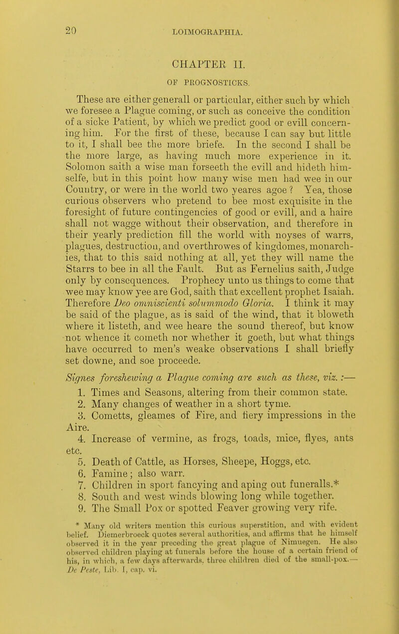 CHAPTER II. OF PROGNOSTICKS. These are either generall or particular, either such by which we foresee a Plague coming, or such as conceive the condition of a sicke Patient, by whicli we predict good or evill concern- ing him. Fov the first of these, because I can say but little to it, I shall bee the more briefe. In the second I shall be the more large, as having much more experience in it. Solomon saith a wise man forseeth the evill and hideth hini- selfe, but in this point how many wise men had wee in our Country, or were in the world two yeares agoe ? Yea, those curious observers who pretend to bee most exquisite in the foresight of future contingencies of good or evill, and a haire shall not wagge without their observation, and therefore in their yearly prediction fill the world with noyses of warrs, plagues, destruction, and overthrowes of kingdomes, monarch- ies, that to this said nothing at all, yet they will name the Starrs to bee in all the Fault. But as Fernelius saith, Judge only by consequences. Prophecy unto us things to come that wee may know yee are God, saith that excellent prophet Isaiah. Therefore Ueo ovmiscienti solummodo Gloria. I think it may be said of the plague, as is said of the wind, that it bloweth where it listetli, and wee heare the sound thereof, but know ■not whence it cometh nor whether it goeth, but what things have occurred to men's weake observations I shall briefly set downe, and soe proceede. Signes foreshewing a Plague coming are such as these, viz.:— 1. Times and Seasons, altering from their common state. 2. Many changes of weather in a short tynie. 3. Cometts, gleames of Fire, and fiery impressions in the Aire. 4. Increase of vermine, as frogs, toads, mice, fiyes, ants etc. 5. Death of Cattle, as Horses, Sheepe, Hoggs, etc. 6. Famine; also warr. 7. Children in sport fancying and aping out funeralls.* 8. South and west winds blowing long while together. 9. The Small Pox or spotted Feaver growing very rife. * Many old writers mention this curious superstition, and with evident belief. Diemerbroeck quotes several authorities, and affirms that he himself observed it in the year preceding the great plague of Nimuegen. He also observed children playing at funerals before the house of a certain friend of his, in which, a few days afterwards, three children died of the small-pox.— Dc Pcstc, Lib. 1, cap. vi.
