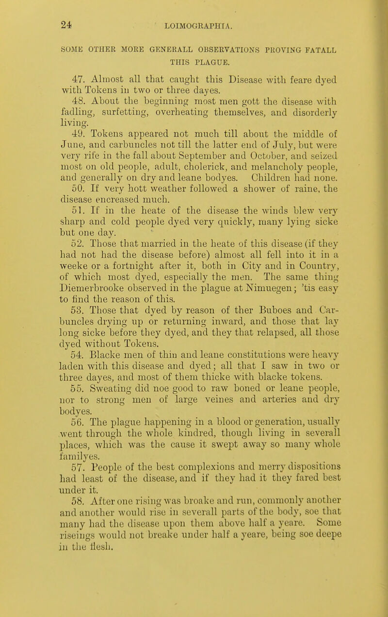 SOMli OTHER MORE GENERALL OBSERVATIONS PROVING FATALL THIS PLAGUE. 47. Almost all that caught this Disease with feare dyed with Tokens in two or three dayes. 48. About the beginning most men gott the disease with fadling, surfetting, overheating themselves, and disorderly living. 49. Tokens appeared not much till about the middle of June, and carbuncles not till the latter end of July, but were very rife in the fall about September and October, and seized most on old people, adult, cholerick, and melancholy people, and generally on dry and leane bodyes. Children had none. 50. If very hott weather followed a shower of raine, the disease encreased much. 51. If in the heate of the disease the winds blew very sharp and cold people dyed very quickly, many lying sicke but one day. 52. Those that married in the heate of this disease (if they had not had the disease before) almost all fell into it in a weeke or a fortnight after it, both in City and in Country, of which most dyed, especially the men. The same thing Diemerbrooke observed in the plague at Nimuegen; 'tis easy to find the reason of this. 53. Those that dyed by reason of ther Buboes and Car- buncles drying up or returning inAvard, and those that lay long sicke before they dyed, and they that relapsed, all those dyed without Tokens. 54. Blacke men of tliiu and leane constitutions were heavy laden with this disease and dyed; all that I saw in two or three dayes, and most of them thicke with blacke tokens. 55. Sweating did noe good to raw boned or leane people, nor to strong men of large veines and arteries and dry bodyes. 56. The plague happening in a blood or generation, usually went through the whole kindred, though living in severall places, which was the cause it swept away so many whole familyes. 57. People of the best complexions and merry dispositions had least of the disease, and if they had it they fared best under it. 58. After one rising was broake and run, commonly another and another would rise in severall parts of the body, soe that many had the disease upon them above half a yeare. Some riseings would not breake under half a yeare, being soe deepe in tlie llesh.