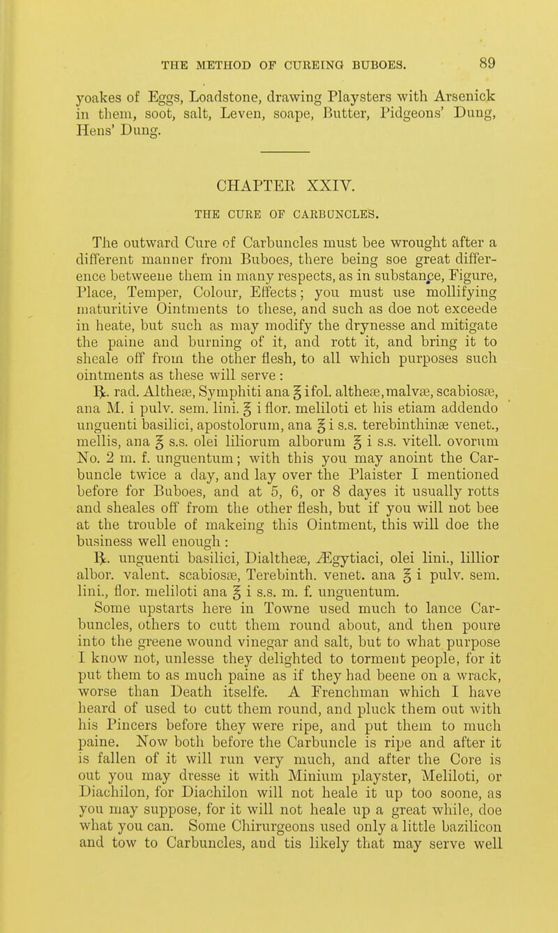 yoakes of Eggs, Loadstone, drawing Playsters with Arsenide in tlieni, soot, salt, Leven, soape. Butter, Pidgeons' Dung, Hens' Dung. CHAPTEE XXIV. THE CURE OF CARBUNCLES. The outward Cure of Carbuncles must bee wrought after a different manner from Buboes, there being soe great differ- ence betweeue them in many respects, as in substanpe, Figure, Place, Temper, Colour, Effects; you must use mollifying niaturitive Ointments to these, and such as doe not exceede in heate, but such as may modify the drynesse and mitigate the paine and burning of it, and rott it, and bring it to sheale off from the other flesh, to all which purposes such ointments as these will serve : l^t. rad. Albheae, Symphiti ana § ifol. altheEe.malvse, scabioste, ana M. i pulv. sem. lini. § i flor. meliloti et his etiam addendo unguenti basilici, apostolorum, ana §i s.s. terebinthinse venet., mellis, ana § s.s. olei liliorum alborum § i s.s. vitell. ovorum No. 2 m. f. unguentum; with this you may anoint the Car- buncle twice a day, and lay over the Plaister I mentioned before for Buboes, and at 5, 6, or 8 dayes it usually rotts and sheales off from the other flesh, but if you will not bee at the trouble of makeing this Ointment, this will doe the business well enough: unguenti basilici, Dialtheae, ^gytiaci, olei lini., lillior albor. valent. scabiosse, Terebinth, venet. ana § i pulv. sem. lini., flor. meliloti ana § i s.s. m. f. unguentum. Some upstarts here in Towne used much to lance Car- buncles, others to cutt them round about, and then poure into the greene wound vinegar and salt, but to what purpose I know not, unlesse they delighted to torment people, for it put them to as much paine as if they had beene on a wrack, worse than Death itselfe. A Frenchman which I have heard of used to cutt them round, and pluck them out with his Pincers before they were ripe, and put them to much paine. Now both before the Carbuncle is ripe and after it is fallen of it will run very much, and after the Core is out you may dresse it with Minium playster, Meliloti, or Diachilon, for Diachilon will not heale it up too soone, as you may suppose, for it will not heale up a great while, doe what you can. Some Chirurgeons used only a little bazilicon and tow to Carbuncles, and tis likely that may serve well