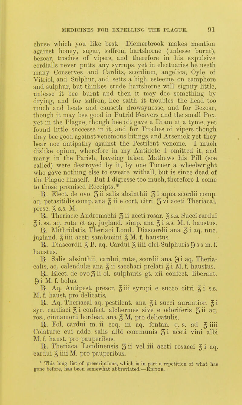 chuse which you like best. Diemerbrook makes mention against honey, sugar, saffron, hartshorne (unlesse burnt), bezoar, troches of vipers, and therefore in his expulsive cordialls never putts any syrrups, yet in electuaries he useth many Conserves and Cardits, scordium, angelica, Oyle of Vitriol, and Sulphur, and setts a high esteenie on camphore and sulphur, but thinkes crude hartshorne will signify little, unlesse it bee burnt and then it may doe something by drying, and for saffron, hee saith it troubles the head too much and heats and causeth drowsynesse, and for Eezoar, though it niay bee good in Putrid Feavers and the small Pox, yet in tlie Plague, though hee oft gave a Dram at a tyme, yet found little successe in it, and for Troches of vipers though they bee good against venemous bitings, and Arsenick yet they bear noe antipathy against the Pestilent venome. I much dislike opium, wherefore in my Antidote 1 omitted it, and many in the Parish, haveing taken Mathews his Pill (soe called) were destroyed by it, by one Turner a wheelwright who gave nothing else to sweate withall, but is since dead of the Plague himself. But I digresse too much, therefore I come to those promised Eeceipts.* l^i.. Elect, de ovo 5 ii salis absinthii 5 i aqua scordii comp. aq. petasitidis comp. ana § ii e cort. citri 5 vi aceti Theriacal. presc. § s.s. M. T^. Theriaccie Andromachi 5 ii aceti rosar. § s.s. Succi cardui § i. ss. aq. rutae et aq. jugland. simp, ana § i s.s. M. f. haustus. Mithridatis, Theriaci Lond., Diascordii ana 5 i aq. nuc. jugland. § iiii aceti sambuciui § M. f. haustus. I^. Diascordii § B. aq. Cardui § iiii olei Sulphuris 9 s s m. f. haustus. 1^. Salis absinthii, cardui, rutse, scordii ana 9i aq. Theria- calis, aq. caleudulae ana § ii sacchari prelati § i iVI. f. haustus. 1^. Elect, de ovo 5 ii ol. sulphuris gt. xii confect. liberant. 9 i M. f. bolus. 1^. Aq. Antipest. prescr. § iii syrupi e succo citri § i s.s. M. f. haust. pro delicatis. I^t. Aq. Theriacal aq. pestilent, ana § i succi aurantior. § i syr. cardiaci § i confect. alchermes sive e odoriferis 5 ii aq. ros., cinnamoni hordeat. ana § M. pro delicatulis. I^. Eol. cardui m. ii coq. in aq. fontan. q. s. ad § iiii Colaturee cui adde salis albi communis gi aceti vini albi M. f. haust. pro pauperibus. 13^. Theriaca Londinensis 5 ii vel iii aceti rosacei § i aq. cardui § iiii M. pro pauperibus. * This long list of prescriptions, which is in part a repetition of what has gone before, has been somewhat abbreviated.—Editor.