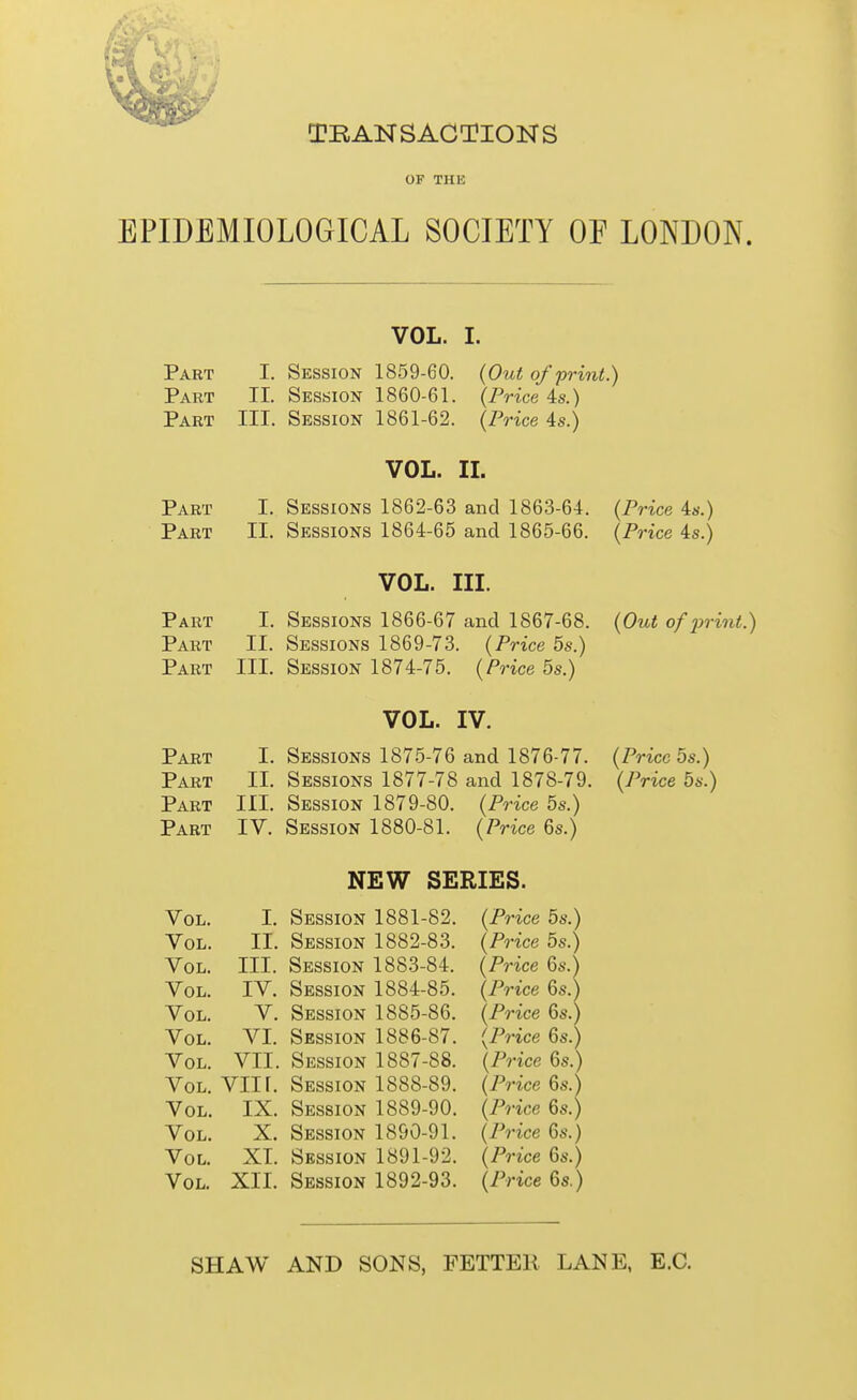 TRANSACTIONS OF THE EPIDEMIOLOGICAL SOCIETY OE LONDON. VOL. I. Part I. Session 1859-60. {Out of print.) Part II. Session 1860-61. {Price 4s.) Part III. Session 1861-62. {Price 4s.) VOL. IL Part I. Sessions 1862-63 and 1863-64. {Price is.) Part II. Sessions 1864-65 and 1865-66. {Price is.) VOL. III. Part I. Sessions 1866-67 and 1867-68. {Out of 2)rint.) Part II. Sessions 1869-73. {Price 5s.) Part III. Session 1874-75. {Price 5s.) VOL. IV. Part I. Sessions 1875-76 and 1876-77. {Price 5s.) Part II. Sessions 1877-78 and 1878-79. {Price 5s.) Part III. Session 1879-80. {Price 5s.) Part IV. Session 1880-81. {Price 6s.) NEW SERIES. Vol. I. Session 1881-82. {Price 5s.) Vol. II. Session 1882-83. {Price 5s.) Vol. III. Session 1883-84. {Price 6s.) Vol. IV. Session 1884-85. {Price 6s.) Vol. V. Session 1885-86. {Price 6s.) Vol. VI. Session 1886-87. {Price 6s.) Vol. VII. Session 1887-88. {Price 6s.) Vol. VIIr. Session 1888-89. {Price 6s.) Vol. IX. Session 1889-90. {Price 6s.) Vol. X. Session 1890-91. {Price 6s.) Vol. XL Session 1891-92. {Price 6s.) Vol. XII. Session 1892-93. {Price Qs.) SHAW AND SONS, FETTER LANE, E.G.
