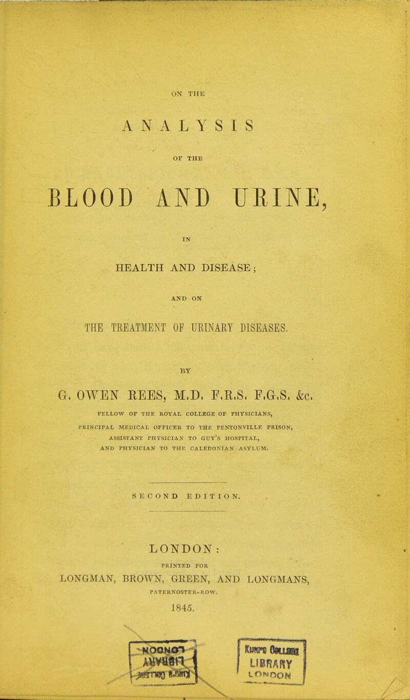 ON TIIIC ANALYSIS OP THE BLOOD AND URINE, IN HEALTH AND DISEASE; ANB ON THE TREATMENT OF URINARY DISEASES. BY O. OWEN REES, M.D. E.K.S. F.G.S. &c. FELLOW OP THE ROYAL COLLEGE OP PHYSICL&.NS, PRINCIPAL MEDICAL OFFICER TO THE FENTONVILLE PRISON, ASSISTANT PHYSICIAN TO GUY's HOSPITAL, AND PHYSICIAN TO THE CALEDONIAN ASYLUM. SECOND EDITION. LONDON: PRINTED FOR LONGMAN, BROWN, GREEN, AND LONGMANS, PATERNOSTER-now. 1845. Kmsn Ommt LIBRARY