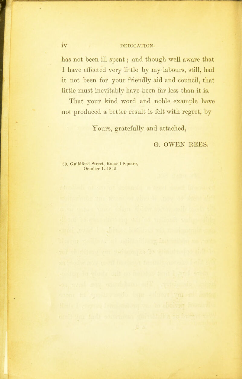 has not been ill spent; and though well aware that I have effected very little by my labours, still, had it not been for your friendly aid and council, that little must inevitably have been far less than it is. That your kind word and noble example have not produced a better result is felt with regret, by Yours, gratefully and attached, G. OWEN REES. 59. Guildford Street, Russell Square, October 1. 1845.