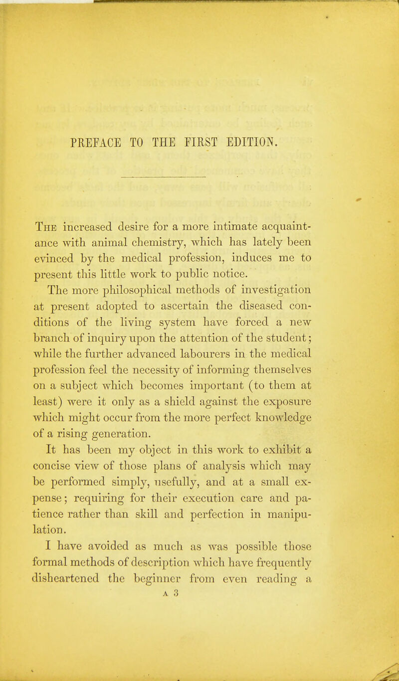 The increased desire for a more intimate acquaint- ance with animal chemistry, which has lately been evinced by the medical profession, induces me to present this little work to public notice. The more philosophical methods of investigation at present adopted to ascertain the diseased con- ditions of the living system have forced a new branch of inquiry upon the attention of the student; while the further advanced labourers in the medical profession feel the necessity of informing themselves on a subject which becomes important (to them at least) were it only as a shield against the exposure which might occur from the more perfect knowledge of a rising generation. It has been my object in this work to exhibit a concise view of those plans of analysis which may be performed simply, usefully, and at a small ex- pense; requiring for their execution care and pa- tience rather than skill and perfection in manipu- lation. I have avoided as much as was possible those formal methods of description which have frequently disheartened the beginner from even reading a A 3