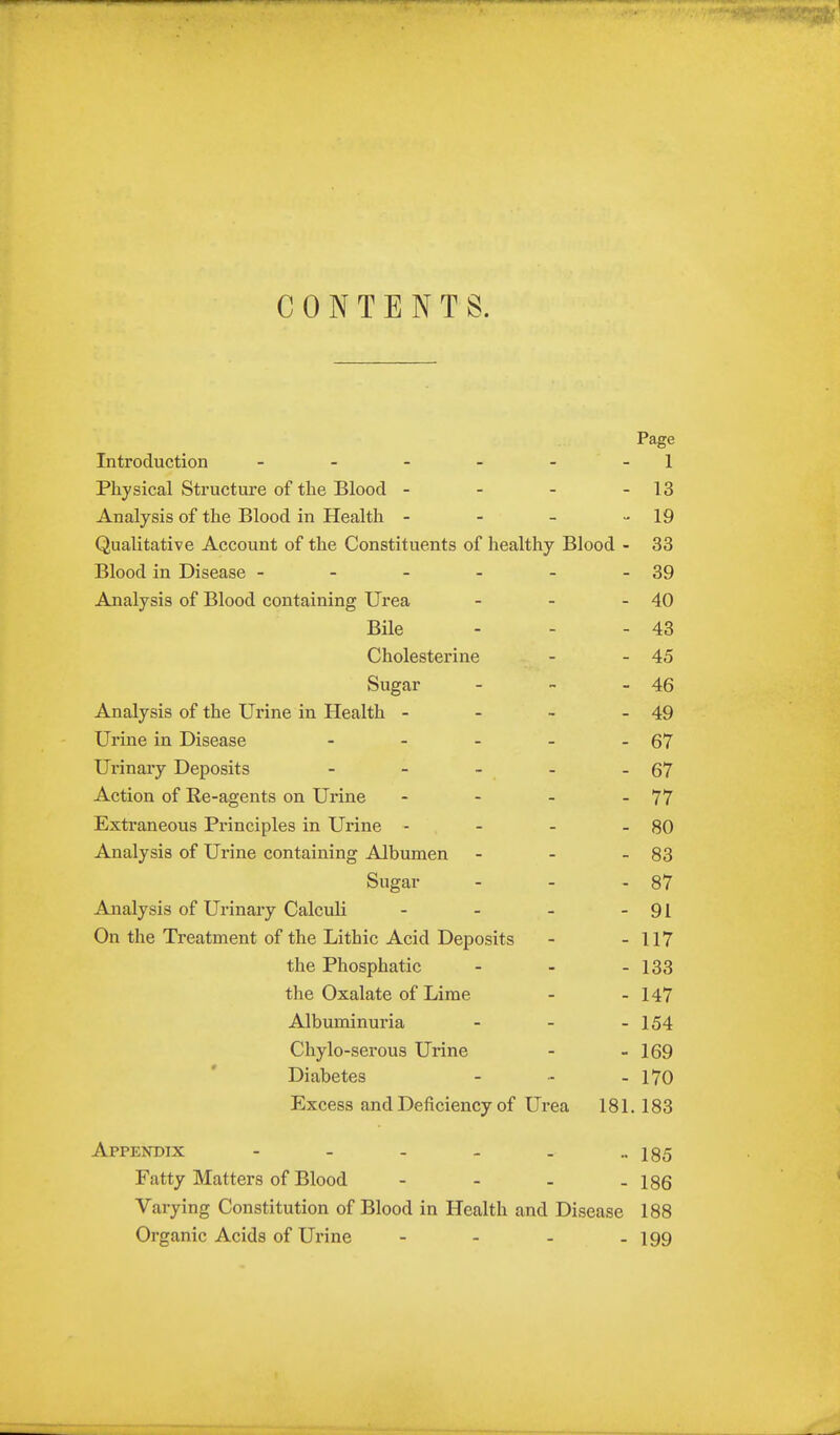 CONTENTS. Page Introduction - - - - - - 1 Physical Structure of the Blood - - - - 13 Analysis of the Blood in Health - - - •- 19 Qualitative Account of the Constituents of healthy Blood - 33 Blood in Disease - - - - - - 39 Analysis of Blood containing Urea - - - 40 Bile - - - 43 Cholesterine - - 45 Sugar - - - 46 Analysis of the Urine in Health - - - - 49 Urine in Disease - - - - - 67 Urinary Deposits - - - - - 67 Action of Re-agents on Urine - - - - 77 Extraneous Principles in Urine - - - - 80 Analysis of Urine containing Albumen - - - 83 Sugar - - - 87 Analysis of Urinary Calculi - - - - 91 On the Treatment of the Lithic Acid Deposits - - 117 the Phosphatic - - - 133 the Oxalate of Lime - - 147 Albuminuria - - - 154 Chylo-serous Urine - - 169 Diabetes - - - 170 Excess and Deficiency of Urea 181.183 Appendix - - - - . ••185 Fatty Matters of Blood - - - -186 Varying Constitution of Blood in Health and Disease 188 Organic Acids of Ui-ine - - - - 199