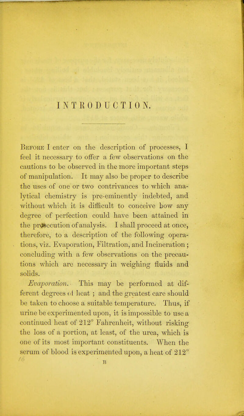 INTRODUCTION. Before I enter on the description of processes, I feel it necessary to offer a few observations on the cautions to be observed in the more important steps of manipulation. It may also be proper to describe the uses of one or two contrivances to which ana- lytical chemistry is pre-eminently indebted, and without which it is difficult to conceive how any degree of perfection could have been attained in the pr(?feccution of analysis. I shall proceed at once, therefore, to a description of the following opera- tions, viz. Evaporation, Filtration, and Incineration ; concluding with a few observations on the precau- tions which are necessary in weighing fluids and sohds. Evaporation. This may be performed at dif- ferent degrees <yl Iieat ; and the greatest care should be taken to choose a suitable temperature. Thus, if urine be experimented upon, it is impossible to use a continued heat of 212° Fahrenheit, without risking the loss of a portion, at least, of the urea, which is one of its most important constituents. When the serum of blood is exjoerimented upon, a heat of 212° B