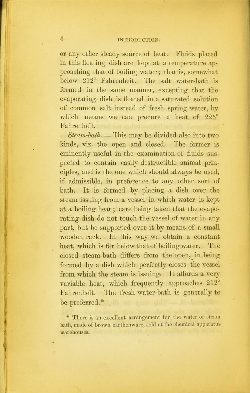 or any otlier steady source of heat. Fluids placed in this floating dish are kept at a temperature ap- proaching that of boiling water; that is, somewhat below 212° Fahrenheit. The salt water-bath is formed in the same manner, excepting that the evaporating dish is floated in a saturated solution of common salt instead of fresh spring water, by which means we can procure a heat of 225° Fahrenheit. Steam-hath. — This may be divided also into two kinds, viz. the open and closed. The former is eminently useful in the examination of fluids sus- pected to contain easily destructible animal prin- ciples, and is the one which should always be used, if admissible, in preference to any other sort of bath. It is formed by placing a dish over the steam issuing from a vessel in which water is kept at a boiling heat; care being taken that the evapo- rating dish do not touch the vessel of water in any part, but be supported over it by means of a small wooden rack. In this way we obtain a constant heat, which is far below that of boiling water. The closed steam-bath diff'ers from the open,^ in being formed by a dish which perfectly closes the vessel from which the steam is issuing- It aflbrds a very variable heat, which frequently approaches 212° Fahrenheit. The fresh water-bath is generally to be preferred,* * There is an excellent arrangement for the water or steam bath, made of brown eartlicnware, sold at the chemical apparatus wai'ehouses.