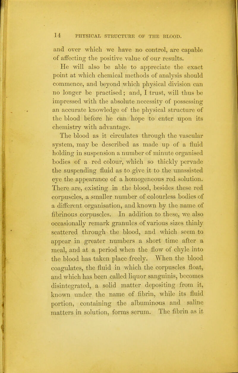 and over which we have no control, are capable of affecting the positive value of our results. He will also be able to appreciate the exact point at which chemical methods of analysis should commence, and beyond which physical division can no longer be practised; and, I trust, will thus be impressed with the absolute necessity of possessing an accurate knowledge of the physical structure of the blood before he can hope to enter upon its chemistry with advantage. The blood as it circulates through the vascular system, may be described as made up of a fluid holding in suspension a number of minute organised bodies of a red colour, which so thickly pervade the suspending fluid as to give it to the unassisted eye the appearance of a homogeneous red solution. There are, existing in the blood, besides these red corpuscles, a smaller number of colourless bodies of a diflferent organisation, and knoAvn by the name of fibrinous corpuscles. In addition to these, we also occasionally remark granules of various sizes thinly scattered through the blood, and which seem to appear in greater numbers a short time after a meal, and at a period when the flow of chyle into the blood has taken place freely. When the blood coagulates, the fluid in which the corpuscles float, and which has been called liquor sanguinis, becomes disintegrated, a solid matter depositing from it, known under the name of fibrin, while its fluid portion, containing the albuminous and saline matters in solution, forms serum. The fibrin as it