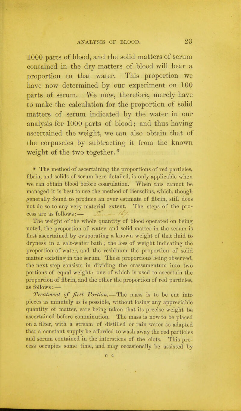 1000 parts of blood, and the solid matters of serum contained in the dry matters of blood will bear a proportion to that water. This proportion we to make the calculation for the proportion of solid matters of serum indicated by the water in our * The method of ascertaining the proportions of red particles, fibrin, and solids of serum here detailed, is only applicable when we can obtain blood before coagulation. When this cannot be managed it is best to use the method of Berzelius, which, though generally found to produce an over estimate of fibrin, still does not do so to any very material extent. The steps of the pro- cess are as follows:— i The weight of the whole quantity of blood operated on being noted, the proportion of water and solid matter in the serum is first ascertained by evaporating a known weight of that fluid to dryness in a salt-water bath; the loss of weight indicating the proportion of water, and the residuum the proportion of solid matter existing in the serum. These proportions being observed, the next step consists in dividing the crassamentum into two portions of equal weight; one of which is used to ascertain the proportion of fibrin, and the other the proportion of red particles, as follows: — Treatment of first Portion. — The mass is to be cut into pieces as minutely as is possible, without losing any appreciable quantity of matter, care being taken that its precise weight be ascertained before comminution. The mass is now to be placed on a filter, with a stream of distilled or rain water so adapted that a constant supply be afforded to wash away the red particles and serum contained in the interstices of the clots. This pro- cess occupies some time, and may occasionally be assisted by