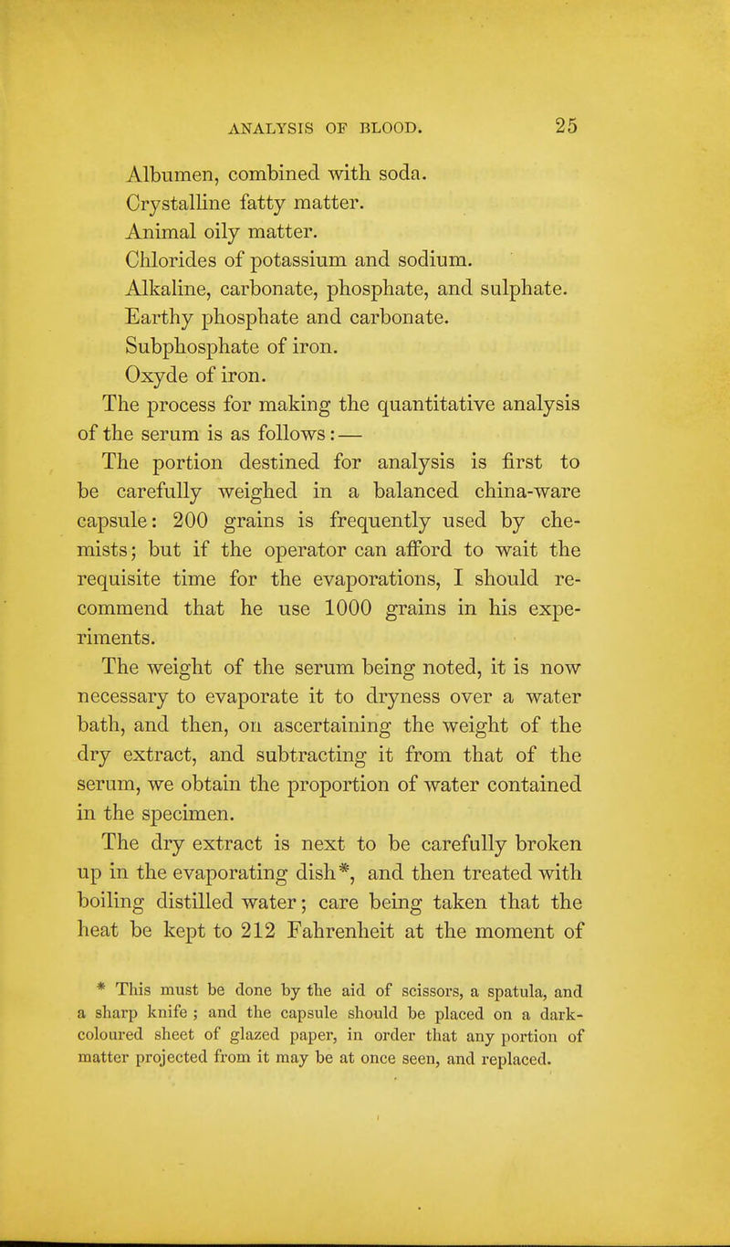 Albumen, combined with soda. Crystalline fatty matter. Animal oily matter. Chlorides of potassium and sodium. Alkahne, carbonate, phosphate, and sulphate. Earthy phosphate and carbonate. Subphosphate of iron. Oxyde of iron. The process for making the quantitative analysis of the serum is as follows: — The portion destined for analysis is first to be carefully weighed in a balanced china-ware capsule: 200 grains is frequently used by che- mists ; but if the operator can afford to wait the requisite time for the evaporations, I should re- commend that he use 1000 grains in his expe- riments. The weight of the serum being noted, it is now necessary to evaporate it to dryness over a water bath, and then, on ascertaining the weight of the dry extract, and subtracting it from that of the serum, we obtain the proportion of water contained in the specimen. The dry extract is next to be carefully broken up in the evaporating dish*, and then treated with boiling distilled water; care being taken that the heat be kept to 212 Fahrenheit at the moment of * This must be done by the aid of scissors, a spatula, and a sharp knife ; and the capsule should be placed on a dark- coloured sheet of glazed paper, in order that any portion of matter projected from it may be at once seen, and replaced.