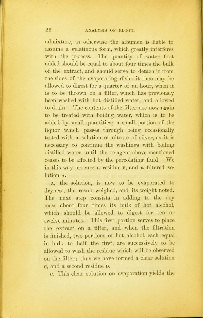 admixture, as otherwise the albumen is liable to assume a gelatinous form, which greatly interferes with the process. The quantity of water first added should be equal to about four times the bulk of the extract, and should serve to detach it from the sides of the evaporating dish: it then may be allowed to digest for a quarter of an hour, when it is to be thrown on a filter, which has previously been washed with hot distilled water, and allowed to drain. The contents of the filter are now again to be treated with boiling water, which is to be added by small quantities; a small portion of the liquor which passes through being occasionally tested with a solution of nitrate of silver, as it is necessary to continue the washings with boihng distilled water until the re-agent above mentioned ceases to be affected by the percolating fluid. We in this way procure a residue b, and a filtered so- lution A. A, the solution, is now to be evaporated to dryness, the result weighed, and its weight noted. The next step consists in adding to the dry mass about four times its bulk of hot alcohol, Avhich should be allowed to digest for ten or twelve minutes. This first portion serves to place the extract on a filter, and when the filtration is finished, two portions of hot alcohol, each equal in bulk to half the first, are successively to be allowed to wash the residue which will be observed on the filter; thus we have formed a clear solution C, and a second residue d. c. This clear solution on evaporation yields the