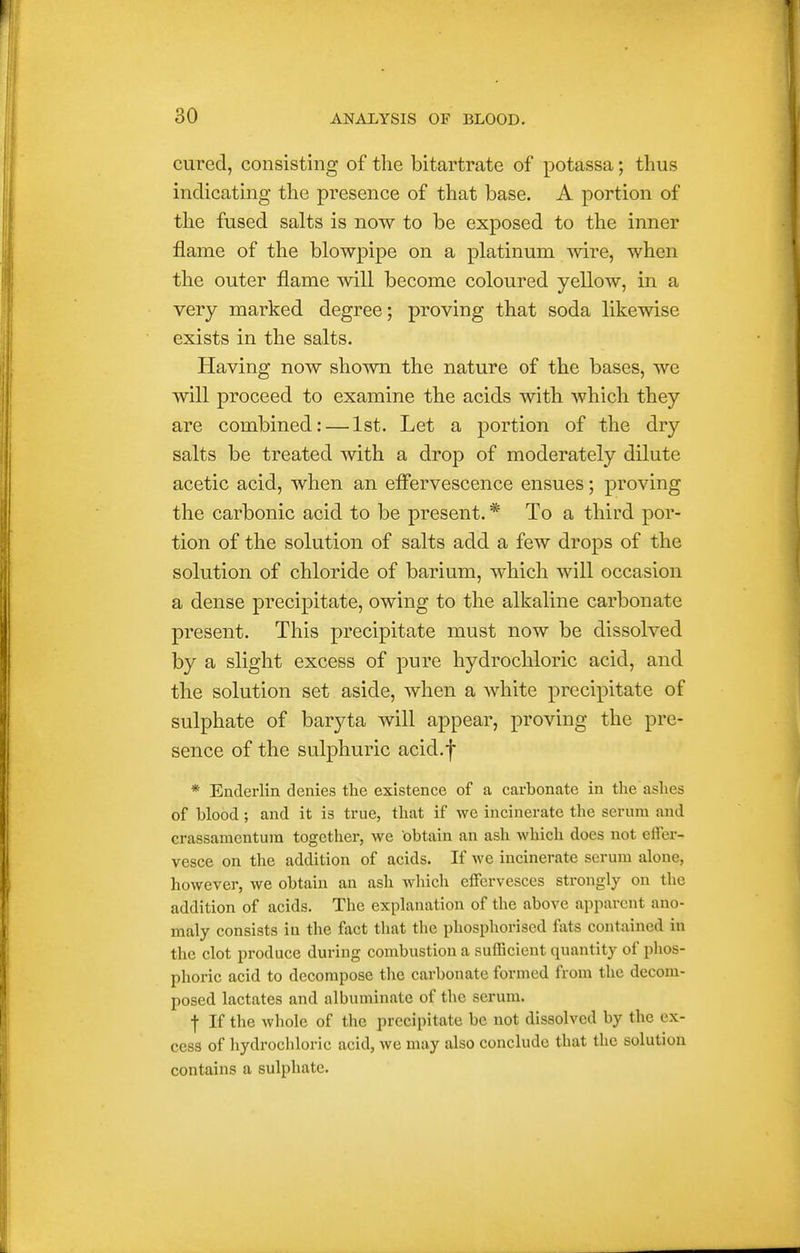 cured, consisting of the bitartrate of potassa; thus indicating the presence of that base. A portion of the fused salts is now to be exposed to the inner flame of the blowpipe on a platinum vnve, when the outer flame will become coloured yellow, in a very marked degree; proving that soda likewise exists in the salts. Having now shown the nature of the bases, we will proceed to examine the acids with which they are combined: — 1st. Let a portion of the dry salts be treated with a drop of moderately dilute acetic acid, when an effervescence ensues; proving the carbonic acid to be present. * To a third por- tion of the solution of salts add a few drops of the solution of chloride of barium, which will occasion a dense precipitate, owing to the alkaline carbonate present. This precipitate must now be dissolved by a slight excess of pure hydrochloric acid, and the solution set aside, when a Avhite precipitate of sulphate of baryta will appear, proving the pre- sence of the sulphuric acid.f * Enderlin denies the existence of a carbonate in the ashes of blood; and it is true, that if we incinerate the serum and crassamentum together, we obtain an ash which does not effer- vesce on the addition of acids. If we incinerate serum alone, however, we obtain an ash which effervesces strongly on the addition of acids. The explanation of the above apparent ano- maly consists in the fact that the phosphorised fats contained in the clot produce during combustion a suiBcient quantity of phos- phoric acid to decompose the carbonate formed from the decom- posed lactates and albuminate of the serum. f If the whole of the precipitate be not dissolved by the ex- cess of liydrochloric acid, we may also conclude that the solution contains a sulphate.