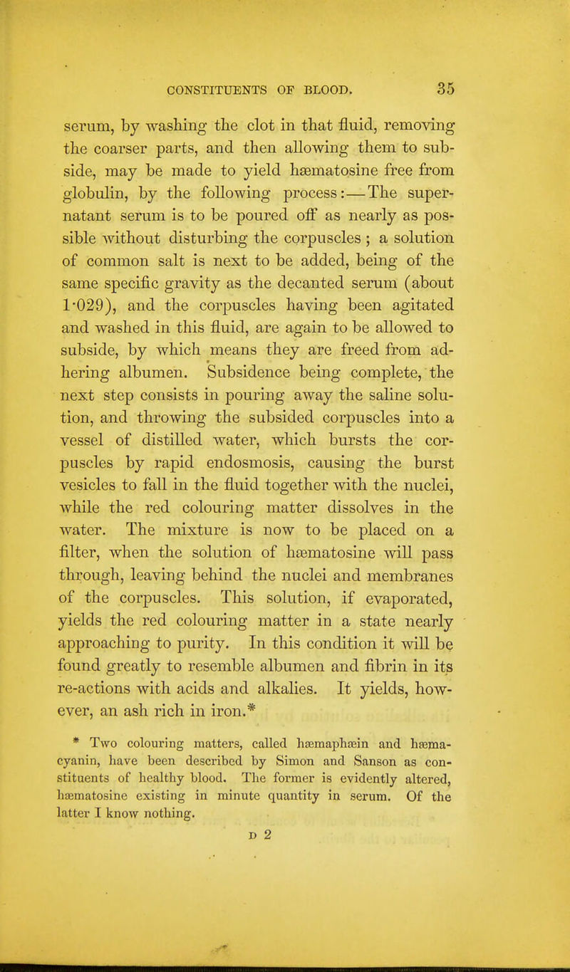 serum, by washing thie clot in that fluid, removing the coarser parts, and then allowing them to sub- side, may be made to yield hasmatosine free from globulin, by the following process:—The super- natant serum is to be poured off as nearly as pos- sible Avithout disturbing the corpuscles ; a solution of common salt is next to be added, being of the same specific gravity as the decanted serum (about 1029), and the corpuscles having been agitated and washed in this fluid, are again to be allowed to subside, by which means they are freed from ad- hering albumen. Subsidence being complete, the next step consists in pouring away the saline solu- tion, and throwing the subsided corpuscles into a vessel of distilled water, which bursts the cor- puscles by rapid endosmosis, causing the burst vesicles to fall in the fluid together with the nuclei, while the red colouring matter dissolves in the water. The mixture is now to be placed on a filter, when the solution of h£ematosine will pass through, leaving behind the nuclei and membranes of the corpuscles. This solution, if evaporated, yields the red colouring matter in a state nearly approaching to purity. In this condition it will be found greatly to resemble albumen and fibrin in its re-actions with acids and alkalies. It yields, how- ever, an ash rich in iron.* * Two colouring matters, called hajmaphaein and hgema- cyanin, have been described by Simon and Sanson as con- stituents of healthy blood. The former is evidently altered, hsEmatosine existing in minute quantity in serum. Of the latter I know nothing.