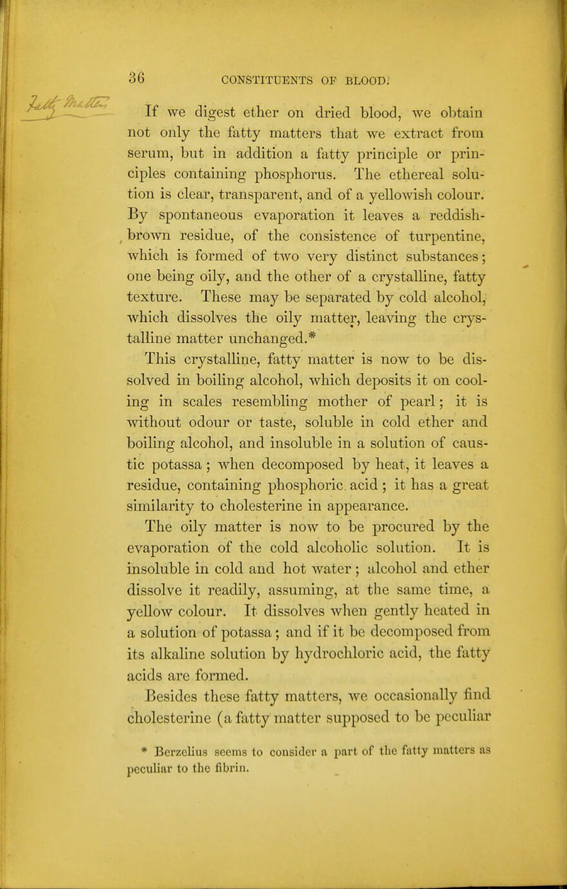 If we digest ether on dried blood, we obtain not only the fatty matters that we extract from serum, but in addition a fatty principle or prin- ciples containing phosphorus. The ethereal solu- tion is clear, transparent, and of a yellowish colour. By spontaneous evaporation it leaves a reddish- ^ brown residue, of the consistence of turpentine, which is formed of two very distinct substances; one being oily, and the other of a crystalline, fatty texture. These may be separated by cold alcohol, which dissolves the oily matter, leaving the crys- talline matter unchanged.* This crystalline, fatty matter is now to be dis- solved in boiling alcohol, which deposits it on cool- ing in scales resembling mother of pearl; it is without odour or taste, soluble in cold ether and boiling alcohol, and insoluble in a solution of caus- tic potassa; when decomposed by heat, it leaves a residue, containing phosphoric, acid ; it has a great similarity to cholesterine in appearance. The oily matter is now to be procured by the evaporation of the cold alcoholic solution. It is insoluble in cold and hot water ; alcohol and ether dissolve it readily, assuming, at the same time, a yellow colour. It dissolves when gently heated in a solution of potassa; and if it be decomposed from its alkaline solution by hydrochloric acid, the fatty acids are formed. Besides these fatty matters, we occasionally find cholesterine (a fatty matter supposed to be peculiar * Berzelius seems to consider a part of the fatty matters as peculiar to the fibrin.
