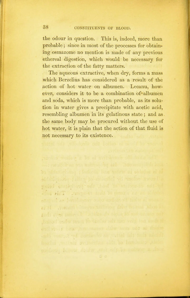 the odour in question. This is, indeed, more than probable; since in most of the processes for obtain- ing osmazome no mention is made of any previous ethereal digestion, which would be necessary for the extraction of the fatty matters. The aqueous extractive, when dry, forms a mass which Berzelius has considered as a result of the action of hot water on albumen. Lecanu, how- ever, considers it to be a combination of* albumen and soda, which is more than probable, as its solu- tion in water gives a precipitate with acetic acid, resembling albumen in its gelatinous state ; and as. the same body may be procured without the use of hot water, it is plain that the action of that fluid is not necessary to its existence.