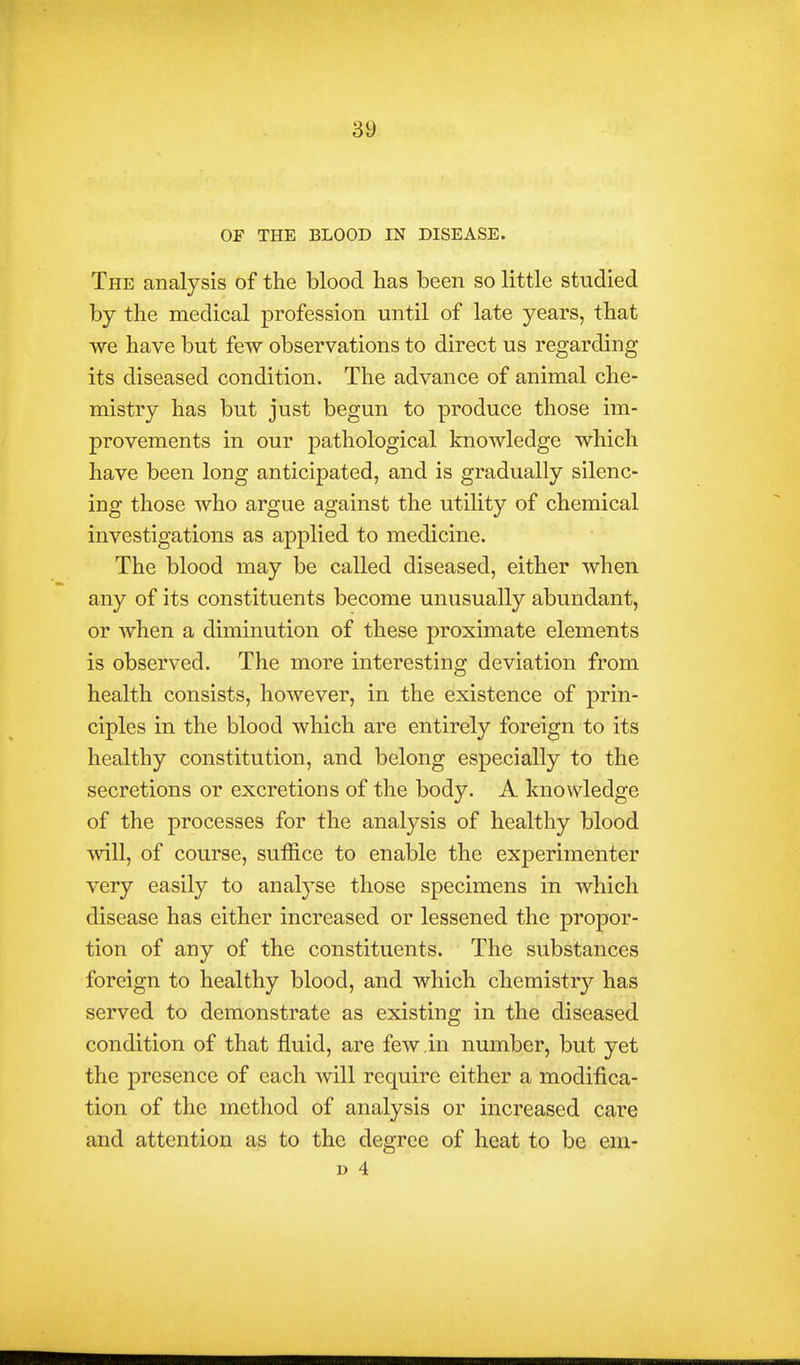 OF THE BLOOD IN DISEASE. The analysis of the blood has been so little studied by the medical profession until of late years, that we have but few observations to direct us regarding its diseased condition. The advance of animal che- mistry has but just begun to produce those im- provements in our pathological knowledge which have been long anticipated, and is gradually silenc- ing those who argue against the utility of chemical investigations as applied to medicine. The blood may be called diseased, either when any of its constituents become unusually abundant, or when a diminution of these proximate elements is observed. The more interesting deviation from health consists, however, in the existence of prin- ciples in the blood which are entirely foreign to its healthy constitution, and belong especially to the secretions or excretions of the body. A knowledge of the processes for the analysis of healthy blood will, of course, suffice to enable the experimenter very easily to analyse those specimens in which disease has either increased or lessened the propor- tion of any of the constituents. The substances foreign to healthy blood, and which chemistr}'- has served to demonstrate as existing in the diseased condition of that fluid, are few in number, but yet the presence of each will require either a modifica- tion of the method of analysis or increased care and attention as to the degree of heat to be em- D 4